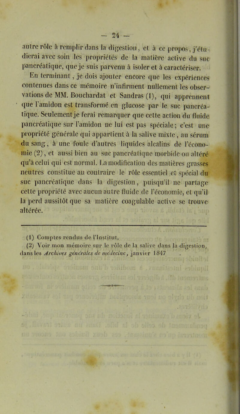 autre rôle remplir dans la di^yeslioii, et à ce propos, j'étu- dierai avec soin les propriétés de la matière active du suc pancréatique, que je suis parvenu à isoler et à caractériser. En terminant, je dois ajouter encore que les expériences contenues dans ce mémoire n'infirment nullement les obser- vations de MM. Bouchardat et Sandras(l), qui apprennent que Taraidon est transformé en glucose par le suc pancréa- tique. Seulement je ferai remarquer que cette action du fluide pancréatique sur l'amidon ne lui est pas spéciale; c'est une propriété générale qui appartient à la salive mixte, au sérum du sang, à une foule d'autres liquides alcalins de l'écono- mie (2), et aussi bien au suc pancréatique morbide on altéré qu'à celui qui est normal, La modification des matières grasses neutres constitue au coutraij'e le rôle essentiel et spécial du suc pancréatique dans la digestion, puisqu'il ne partage cette propriété avec aucun autre fluide de l'économie, et qu'il la perd aussitôt que sa matière coagulable active se trouve altérée. (t) Comptes rendus de l'Iostitut. (2) Voir mon mémoire sur le rôle de la salive dans la digestion, dans les Archives générales de médecine, janvier 1847