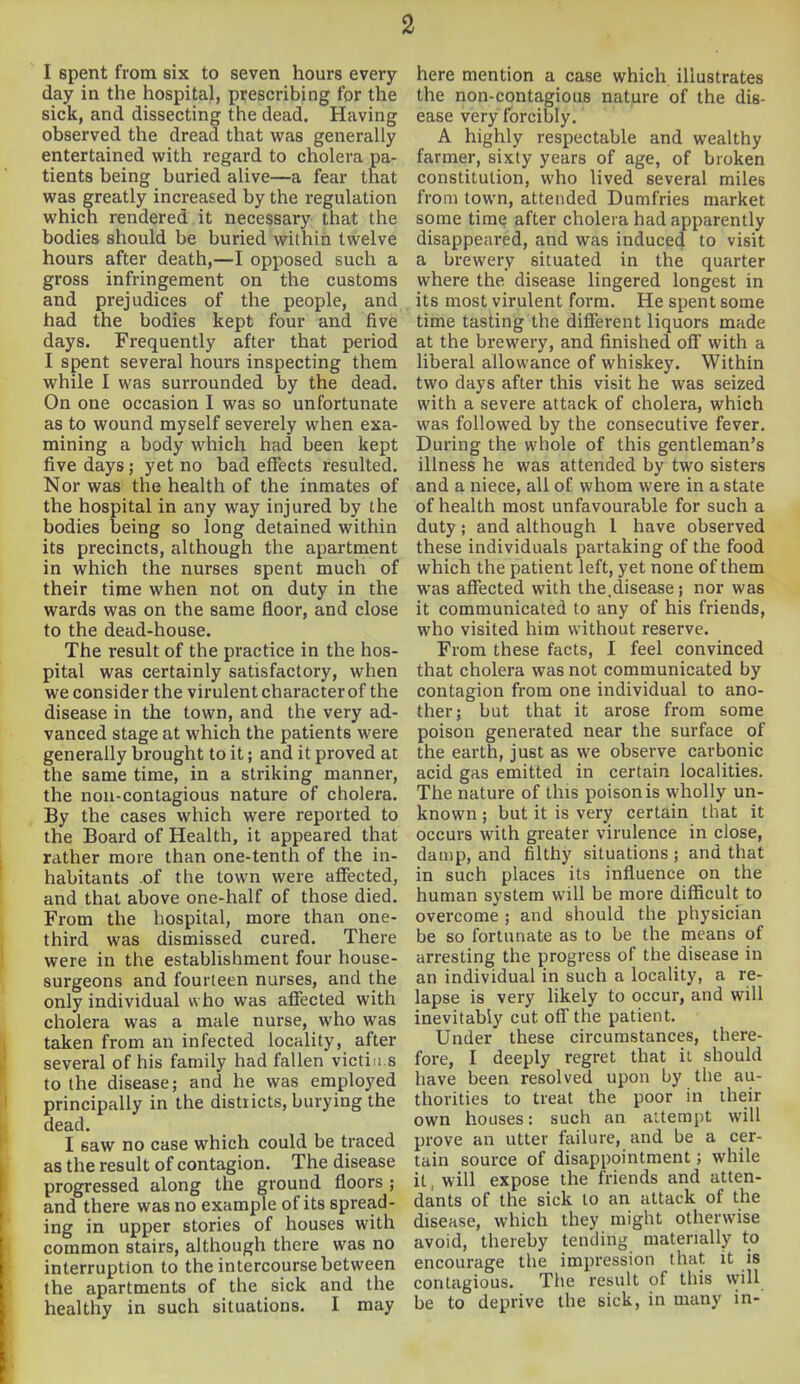 I spent from six to seven hours every day in the hospital, prescribing for the sick, and dissecting the dead. Having observed the dread that was generally entertained with regard to cholera pa- tients being buried alive—a fear that was greatly increased by the regulation which rendered it necessary that the bodies should be buried within twelve hours after death,—I opposed such a gross infringement on the customs and prejudices of the people, and had the bodies kept four and five days. Frequently after that period I spent several hours inspecting them while I was surrounded by the dead. On one occasion I was so unfortunate as to wound myself severely when exa- mining a body which had been kept five days ; yet no bad effects resulted. Nor was the health of the inmates of the hospital in any way injured by the bodies being so long detained within its precincts, although the apartment in which the nurses spent much of their time when not on duty in the wards was on the same floor, and close to the dead-house. The result of the practice in the hos- pital was certainly satisfactory, when we consider the virulent character of the disease in the town, and the very ad- vanced stage at which the patients were generally brought to it; and it proved at the same time, in a striking manner, the non-contagious nature of cholera. By the cases which were reported to the Board of Health, it appeared that rather more than one-tenth of the in- habitants of the town were affected, and that above one-half of those died. From the hospital, more than one- third was dismissed cured. There were in the establishment four house- surgeons and fourteen nurses, and the only individual who was affected with cholera was a male nurse, who was taken from an infected locality, after several of his family had fallen victims to the disease; and he was employed principally in the districts, burying the dead. I 6aw no case which could be traced as the result of contagion. The disease progressed along the ground floors ; and there was no example of its spread- ing in upper stories of houses with common stairs, although there was no interruption to the intercourse between the apartments of the sick and the healthy in such situations. I may here mention a case which illustrates the non-contagious nature of the dis- ease very forcibly. A highly respectable and wealthy farmer, sixty years of age, of broken constitution, who lived several miles from town, attended Dumfries market some time after cholera had apparently disappeared, and was induced to visit a brewery situated in the quarter where the disease lingered longest in its most virulent form. He spent some time tasting the different liquors made at the brewery, and finished off with a liberal allowance of whiskey. Within two days after this visit he was seized with a severe attack of cholera, which was followed by the consecutive fever. During the whole of this gentleman's illness he was attended by two sisters and a niece, all of whom were in a state of health most unfavourable for such a duty; and although 1 have observed these individuals partaking of the food which the patient left, yet none of them was affected with the.disease; nor was it communicated to any of his friends, who visited him without reserve. From these facts, I feel convinced that cholera was not communicated by contagion from one individual to ano- ther; but that it arose from some poison generated near the surface of the earth, just as we observe carbonic acid gas emitted in certain localities. The nature of this poison is wholly un- known ; but it is very certain that it occurs with greater virulence in close, damp, and filthy situations ; and that in such places its influence on the human system will be more difficult to overcome ; and should the physician be so fortunate as to be the means of arresting the progress of the disease in an individual in such a locality, a re- lapse is very likely to occur, and will inevitably cut off the patient. Under these circumstances, there- fore, I deeply regret that it should have been resolved upon by the au- thorities to treat the poor in their own houses: such an attempt will prove an utter failure, and be a cer- tain source of disappointment; while it, will expose the friends and atten- dants of the sick to an attack of the disease, which they might otherwise avoid, thereby tending materially to encourage the impression that it is contagious. The result of this will be to deprive the sick, in many in-