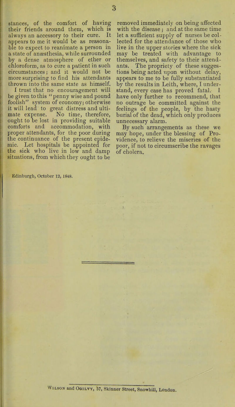 stances, of the comfort of having their friends around them, which is always an accessory to their cure. It appears to me it would be as reasona- ble to expect to reanimate a person in a state of anaesthesia, while surrounded by a dense atmosphere of ether or chloroform, as to cure a patient in such circumstances; and it would not be more surprising to find his attendants thrown into the same state as himself. I trust that no encouragement will be given to this  penny wise and pound foolish system of economy; otherwise it will lead to great distress and ulti- mate expense. No time, therefore, ought to be lost in providing suitable comforts and accommodation, with proper attendants, for the poor during the continuance of the present epide- mic. Let hospitals be appointed for the sick who live in low and damp situations, from which they ought to be Edinburgh, October 12, 1848. removed immediately on being affected with the disease; and at the same time let a sufficient supply of nurses be col- lected for the attendance of those who live in the upper stories where the sick may be treated with advantage to themselves, and safety to their attend- ants. The propriety of these sugges- tions being acted upon without delay, appears to me to be fully substantiated by the results in Leith, where, I under- stand, every case has proved fatal. 1 have only further to recommend, that no outrage be committed against the feelings of the people, by the hasty burial of the dead, which only produces unnecessary alarm. By such arrangements as these we may hope, under the blessing of Pro- vidence, to relieve the miseries of the poor, if not to circumscribe the ravages of cholera. Wilson and Ogilvy, 57, Skinner Street, Snowhill, London.
