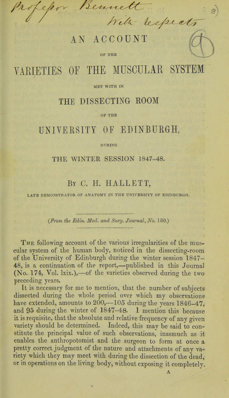 VARIETIES OF THE MUSCULAR SYSTEM MET WITH IN THE DISSECTING ROOM OF THE UNIVERSITY OF EDINBURGH, DURING THE WINTER SESSION 1847-48. By C. H. HALLETT, LATE DEMONSTRATOR OF ANATOMY IN THE UNIVERSITY OF EDINBURGH. {Prom the Edin. Med. and Surg. Jowrnal, No. 180.) The following account of the various irregularities of the mus- cular system of the human body, noticed in the dissecting-room of the University of Edinburgh during the winter session 1847- 48, is a continuation of the report,—published in this Journal (No. 174, Vol. Ixix.),—of the varieties observed during the two preceding years. It is necessary for me to mention, that the number of subjects dissected during the whole period over which my observations have extended, amounts to 200,—105 during the years 1846-47, and 95 during the winter of 1847-48. 1 mention this because it is requisite, that the absolute and relative frequency of any given variety should be determined. Indeed, this may be said to con- stitute the principal value of such observations, inasmuch as it enables the anthropotomist and the surgeon to form at once a pretty correct judgment of the nature and attachments of any va- riety which they may meet with during the dissection of the dead, or in operations on the living body, without exposing it completely. A
