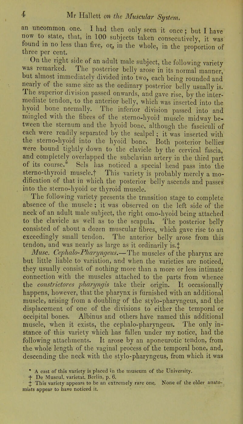 an uncommon one. I had then only seen it once; but I have now to state, that, in 100 subjects taken consecutively, it was found m no less than five, or^ in the whole, in the proportion of three per cent. On the right side of an adult male subject, the following variety was remarked. The posterior belly arose in its normal manner, but almost immediately divided into two, each being rounded and nearly of the same size as the ordinary posterior belly usually is. The superior division passed onwards, and gave rise, by the inter- mediate tendon, to the anterior belly, which was inserted into the hyoid bone normally. The inferior division passed into and mingled with the fibres of the sterno-hyoid muscle midway be- tween the sternum and the hyoid bone, although the fasciculi of each were readily separated by the scalpel; it was inserted with the sterno-hyoid into the hyoid bone. Both posterior bellies were bound tightly down to the clavicle by the cervical fascia, and completely overlapped the subclavian artery in the third part of its course.* Sels has noticed a special head pass into the sterno-thyroid musclcf This variety is probably merely a mo- dification of that in which the posterior belly ascends and passes into the sterno-hyoid or thyroid muscle. The following variety presents the transition stage to complete absence of the muscle ; it was observed on the left side of the neck of an adult male subject, the right omo-hyoid being attached to the clavicle as well as to the scapula. The posterior belly consisted of about a dozen muscular fibres, which gave rise to an exceedingly small tendon. The anterior belly arose from this tendon, and was nearly as large as it ordinarily is.J Muse. Ceplialo'Pharyngeus.— The muscles of the pharynx are but little liable to variation, and when the varieties are noticed, they usually consist of nothing more than a more or less intimate connection with the muscles attached to the parts from whence the constrictores pharyngis take their origin. It occasionally happens, however, that the pharynx is furnished with an additional muscle, arising from a doubling of the stylo-pharyngeus, and the displacement of one of the divisions to either the temporal or occipital bones. Albinus and others have named this additional muscle, when it exists, the cephalo-pharyngeus. The only in- stance of this variety which has fallen under my notice, had the following attachments. It arose by an aponeurotic tendon, from the whole length of the vaginal process of the temporal bone, and, descending the neck with the stylo-pharyngeus, from which it was • A cast of this variety is placed in the museum of the University, -f- De Muscul. varietat. Berlin, p. 6. :[: This variety appears to be an extremely rare one. None of the older anato- mists appear to have noticed it.