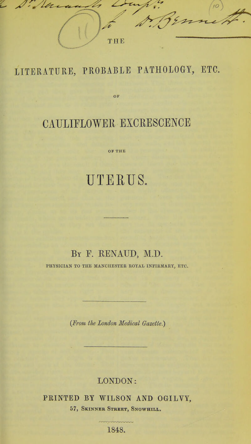 LITERATURE, PROBABLE PATHOLOGY, ETC. OF CAULIFLOWER EXCRESCENCE OF THE UTERUS. By F. RENAUD, M.D. PHYSICIAN TO THE MANCHESTER KOYAL INFIRMARY, ETC. {From tlie London Medical Gazette) LONDON: PRINTED BY WILSON AND OGILVY, 57, Skinner Street, Snowhill. 1848.
