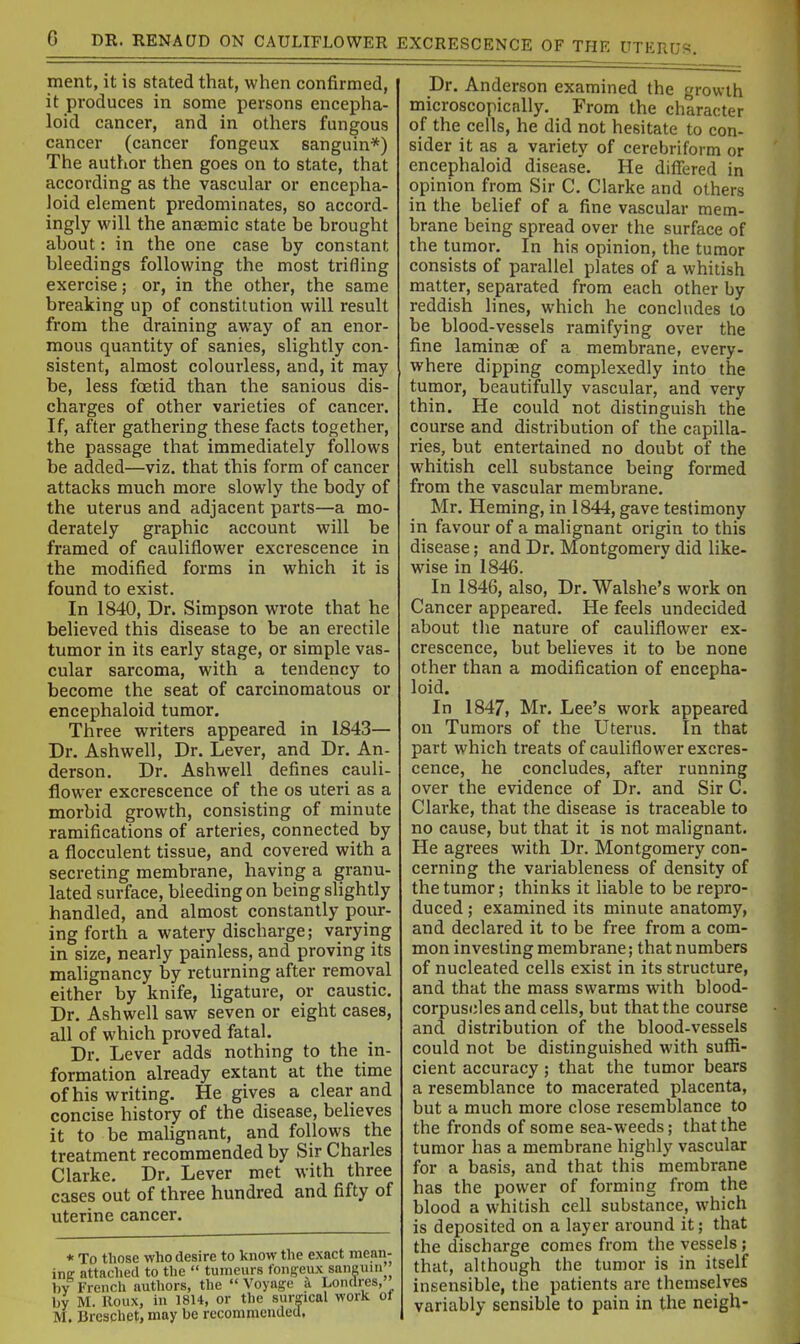 ment, it is stated that, when confirmed, it produces in some persons encepha- loid cancer, and in others fungous cancer (cancer fongeux sanguin*) The author then goes on to state, that according as the vascular or encepha- Joid element predominates, so accord- ingly will the anaemic state be brought about: in the one case by constant bleedings following the most trifling exercise; or, in the other, the same breaking up of constitution will result from the draining away of an enor- mous quantity of sanies, slightly con- sistent, almost colourless, and, it may be, less foetid than the sanious dis- charges of other varieties of cancer. If, after gathering these facts together, the passage that immediately follows be added—viz. that this form of cancer attacks much more slowly the body of the uterus and adjacent parts—a mo- derately graphic account will be framed of cauliflower excrescence in the modified forms in which it is found to exist. In 1840, Dr. Simpson wrote that he believed this disease to be an erectile tumor in its early stage, or simple vas- cular sarcoma, with a tendency to become the seat of carcinomatous or encephaloid tumor. Three writers appeared in 1843— Dr. Ashwell, Dr. Lever, and Dr. An- derson. Dr. Ashwell defines cauli- flower excrescence of the os uteri as a morbid growth, consisting of minute ramifications of arteries, connected by a flocculent tissue, and covered with a secreting membrane, having a granu- lated surface, bleeding on being slightly handled, and almost constantly pour- ing forth a watery discharge; varying in size, nearly painless, and proving its malignancy by returning after removal either by knife, ligature, or caustic. Dr. Ashwell saw seven or eight cases, all of which proved fatal. Dr. Lever adds nothing to the in- formation already extant at the time of his writing. He gives a clear and concise history of the disease, believes it to be malignant, and follows the treatment recommended by Sir Charles Clarke. Dr. Lever met with three cases out of three hundred and fifty of uterine cancer. * To those who desire to know the exact mean- ing attached to the  tumours fongeux sanguui hy French authors, the  Voyage k Londres, by M. Roux, in 1814, or the surgical work ot M. Breschet, may be recommended. Dr. Anderson examined the growth microscopically. From the character of the cells, he did not hesitate to con- sider it as a variety of cerebriform or encephaloid disease. He differed in opinion from Sir C. Clarke and others in the belief of a fine vascular mem- brane being spread over the surface of the tumor. In his opinion, the tumor consists of parallel plates of a whitish matter, separated from each other by reddish lines, which he concludes to be blood-vessels ramifying over the fine laminse of a membrane, every- where dipping complexedly into the tumor, beautifully vascular, and very thin. He could not distinguish the course and distribution of the capilla- ries, but entertained no doubt of the whitish cell substance being formed from the vascular membrane. Mr. Heming, in 1844, gave testimony in favour of a malignant origin to this disease; and Dr. Montgomery did like- wise in 1846. In 1846, also, Dr. Walshe's work on Cancer appeared. He feels undecided about the nature of cauliflower ex- crescence, but believes it to be none other than a modification of encepha- loid. In 1847, Mr. Lee's work appeared on Tumors of the Uterus. In that part which treats of cauliflower excres- cence, he concludes, after running over the evidence of Dr. and Sir C. Clarke, that the disease is traceable to no cause, but that it is not malignant. He agrees with Dr. Montgomery con- cerning the variableness of density of the tumor; thinks it liable to be repro- duced ; examined its minute anatomy, and declared it to be free from a com- mon investing membrane; that numbers of nucleated cells exist in its structure, and that the mass swarms with blood- corpuscles and cells, but that the course and distribution of the blood-vessels could not be distinguished with suffi- cient accuracy; that the tumor bears a resemblance to macerated placenta, but a much more close resemblance to the fronds of some sea-weeds; that the tumor has a membrane highly vascular for a basis, and that this membrane has the power of forming from the blood a whitish cell substance, which is deposited on a layer around it; that the discharge comes from the vessels; that, although the tumor is in itself insensible, the patients are themselves variably sensible to pain in the neigh-