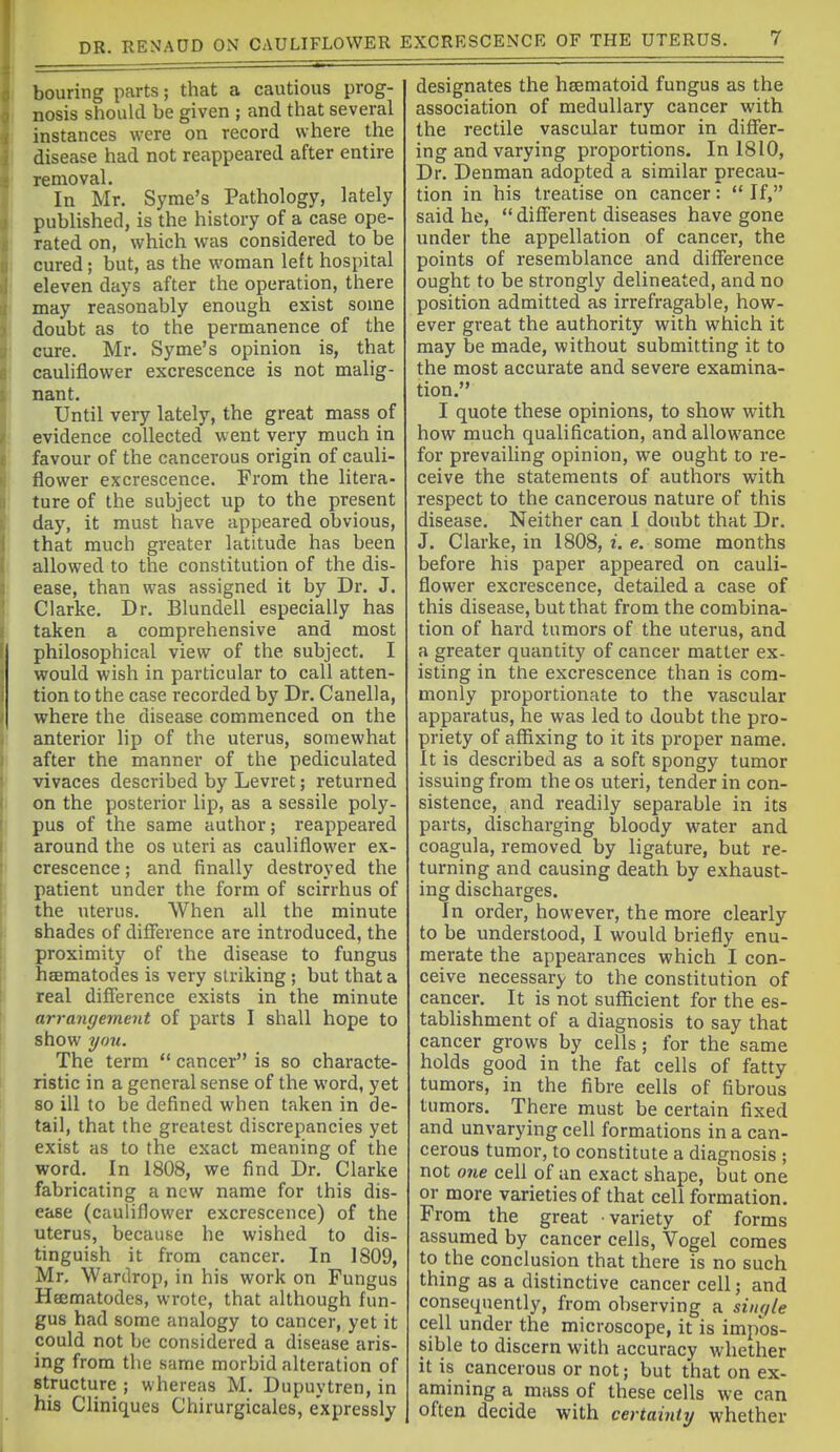 bouring parts; that a cautious prog- nosis should be given ; and that several instances were on record where the disease had not reappeared after entire removal. In Mr. Syme's Pathology, lately published, is the history of a case ope- rated on, which was considered to be cured; but, as the woman left hospital eleven days after the operation, there may reasonably enough exist some doubt as to the permanence of the cure. Mr. Syme's opinion is, that cauhflower excrescence is not malig- nant. Until very lately, the great mass of evidence collected went very much in favour of the cancerous origin of cauli- flower excrescence. From the litera- ture of the subject up to the present day, it must have appeared obvious, that much greater latitude has been allowed to the constitution of the dis- ease, than was assigned it by Dr. J. Clarke. Dr. Blundell especially has taken a comprehensive and most philosophical view of the subject. I would wish in particular to call atten- tion to the case recorded by Dr. Canella, where the disease commenced on the anterior lip of the uterus, somewhat after the manner of the pediculated vivaces described by Levret; returned on the posterior lip, as a sessile poly- pus of the same author; reappeared around the os uteri as cauliflower ex- crescence ; and finally destroyed the patient under the form of scirrhus of the uterus. When all the minute shades of difierence arc introduced, the proximity of the disease to fungus heematodes is very striking ; but that a real difference exists in the minute arrangement of parts I shall hope to show you. The term  cancer is so characte- ristic in a general sense of the word, yet so ill to be defined when taken in de- tail, that the greatest discrepancies yet exist as to the exact meaning of the word. In 1808, we find Dr. Clarke fabricating a new name for this dis- ease (cauliflower excrescence) of the uterus, because he wished to dis- tinguish it from cancer. In 1809, Mr. Wardrop, in his work on Fungus Heematodes, wrote, that although fun- gus had some analogy to cancer, yet it could not be considered a disease aris- ing from the same morbid alteration of structure ; whereas M. Dupuytren, in his Cliniques Chirurgicales, expressly designates the hsematoid fungus as the association of medullary cancer with the rectile vascular tumor in differ- ing and varying proportions. In 1810, Dr. Denman adopted a similar precau- tion in his treatise on cancer:  If, said he, different diseases have gone under the appellation of cancer, the points of resemblance and difference ought to be strongly delineated, and no position admitted as irrefragable, how- ever great the authority with which it may be made, without submitting it to the most accurate and severe examina- tion. I quote these opinions, to show with how much qualification, and allowance for prevailing opinion, we ought to re- ceive the statements of authors with respect to the cancerous nature of this disease. Neither can I doubt that Dr. J. Clarke, in 1808, i. e. some months before his paper appeared on cauli- flower excrescence, detailed a case of this disease, but that from the combina- tion of hard tumors of the uterus, and a greater quantity of cancer matter ex- isting in the excrescence than is com- monly proportionate to the vascular apparatus, he was led to doubt the pro- priety of affixing to it its proper name. It is described as a soft spongy tumor issuing from the os uteri, tender in con- sistence, and readily separable in its parts, discharging bloody water and coagula, removed by ligature, but re- turning and causing death by exhaust- ing discharges. In order, however, the more clearly to be understood, I would briefly enu- merate the appearances which I con- ceive necessary to the constitution of cancer. It is not sufficient for the es- tablishment of a diagnosis to say that cancer grows by cells; for the same holds good in the fat cells of fatty tumors, in the fibre cells of fibrous tumors. There must be certain fixed and unvarying cell formations in a can- cerous tumor, to constitute a diagnosis ; not one cell of an exact shape, but one or more varieties of that cell formation. From the great variety of forms assumed by cancer cells, Vogel comes to the conclusion that there is no such thing as a distinctive cancer cell; and consequently, from observing a single cell under the microscope, it is impos- sible to discern with accuracy whether it is cancerous or not; but that on ex- amining a mass of these cells we can often decide with certainUj whether