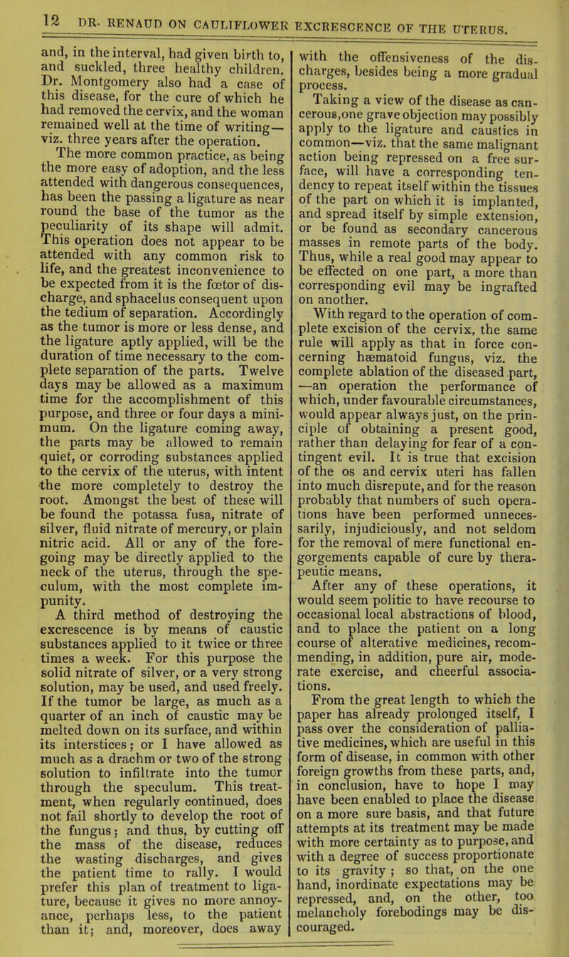 and, in the interval, had given birth to, and suckled, three healthy children. Dr. Montgomery also had a case of this disease, for the cure of which he had removed the cervix, and the woman remained well at the time of writing— viz. three years after the operation. The more common practice, as being the more easy of adoption, and the less attended with dangerous consequences, has been the passing a ligature as near round the base of the tumor as the peculiarity of its shape will admit. This operation does not appear to be attended with any common risk to life, and the greatest inconvenience to be expected from it is the foetor of dis- charge, and sphacelus consequent upon the tedium of separation. Accordingly as the tumor is more or less dense, and the ligature aptly applied, will be the duration of time necessary to the com- plete separation of the parts. Twelve days may be allowed as a maximum time for the accomplishment of this purpose, and three or four days a mini- mum. On the ligature coming away, the parts may be allowed to remain quiet, or corroding substances applied to the cervix of the uterus, with intent •the more completely to destroy the root. Amongst the best of these will be found the potassa fusa, nitrate of silver, fluid nitrate of mercury, or plain nitric acid. All or any of the fore- going may be directly applied to the neck of the uterus, through the spe- culum, with the most complete im- punity. A third method of destroying the excrescence is by means of caustic substances applied to it twice or three times a week. For this purpose the solid nitrate of silver, or a very strong solution, may be used, and used freely. If the tumor be large, as much as a quarter of an inch of caustic may be melted down on its surface, and within its interstices; or I have allowed as much as a drachm or two of the strong solution to infiltrate into the tumor through the speculum. This treat- ment, when regularly continued, does not fail shortly to develop the root of the fungus; and thus, by cutting off the mass of the disease, reduces the wasting discharges, and gives the patient time to rally. I would prefer this plan of treatment to liga- ture, because it gives no more annoy- ance, perhaps less, to the patient than it; and, moreover, does away with the offensiveness of the dis- charges, besides being a more gradual process. Taking a view of the disease as can- cerous.one grave objection may possibly apply to the ligature and caustics in common—viz. that the same malignant action being repressed on a free sur- face, will have a corresponding ten- dency to repeat itself within the tissues of the part on which it is implanted, and spread itself by simple extension, or be found as secondary cancerous masses in remote parts of the body. Thus, while a real good may appear to be eflfected on one part, a more than corresponding evil may be ingrafted on another. With regard to the operation of com- plete excision of the cervix, the same rule will apply as that in force con- cerning hsematoid fungus, viz. the complete ablation of the diseased part, —an operation the performance of which, under favourable circumstances, would appear always just, on the prin- ciple of obtaining a present good, rather than delaying for fear of a con- tingent evil. It is true that excision of the OS and cervix uteri has fallen into much disrepute, and for the reason probably that numbers of such opera- tions have been performed unneces- sarily, injudiciously, and not seldom for the removal of mere functional en- gorgements capable of cure by thera- peutic means. After any of these operations, it would seem politic to have recourse to occasional local abstractions of blood, and to place the patient on a long course of alterative medicines, recom- mending, in addition, pure air, mode- rate exercise, and cheerful associa- tions. From the great length to which the paper has already prolonged itself, I pass over the consideration of pallia- tive medicines, which are useful in this form of disease, in common with other foreign growths from these parts, and, in conclusion, have to hope I may have been enabled to place the disease on a more sure basis, and that future attempts at its treatment may be made with more certainty as to purpose, and with a degree of success proportionate to its gravity ; so that, on the one hand, inordinate expectations may be repressed, and, on the other, too melancholy forebodings may be dis- couraged.