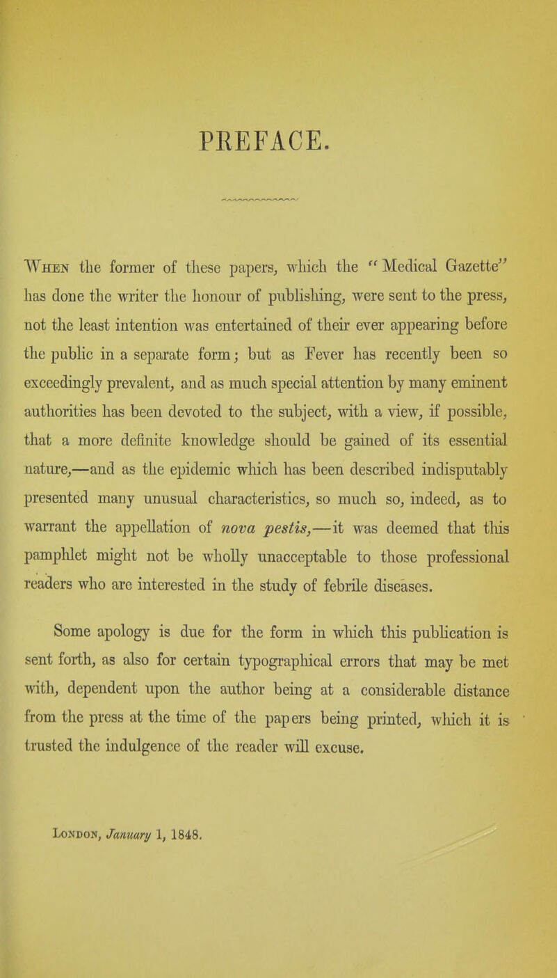 PREFACE When tlie former of these papers, which the Medical Gazette^^ has done the writer the honour of pubHsliing, were sent to the press, not the least intention was entertained of their ever appearing before the public in a separate form; but as Pever has recently been so exceedingly prevalent, and as much special attention by many eminent authorities has been devoted to the subject, with a view, if possible, that a more definite knowledge should be gained of its essential nature,—and as the epidemic wliich has been described indisputably presented many unusual characteristics, so much so, indeed, as to warrant the appellation of nova pestis,—it was deemed that tliis pamphlet might not be wholly unacceptable to those professional readers who are interested in the study of febrile diseases. Some apology is due for the form in wliich this publication is sent forth, as also for certain typograpliical errors that may be met with, dependent upon the author being at a considerable distance from the press at the time of the papers being printed, which it is trusted the indulgence of the reader wiU excuse. London, January \, 1848,