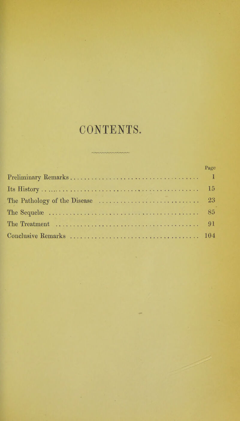 CONTENTS. Page Preliminary Remarks 1 Its History 15 The Pathology of the Disease 23 The Sequelae 85 The Treatment 91 Conclusive Remarks 104