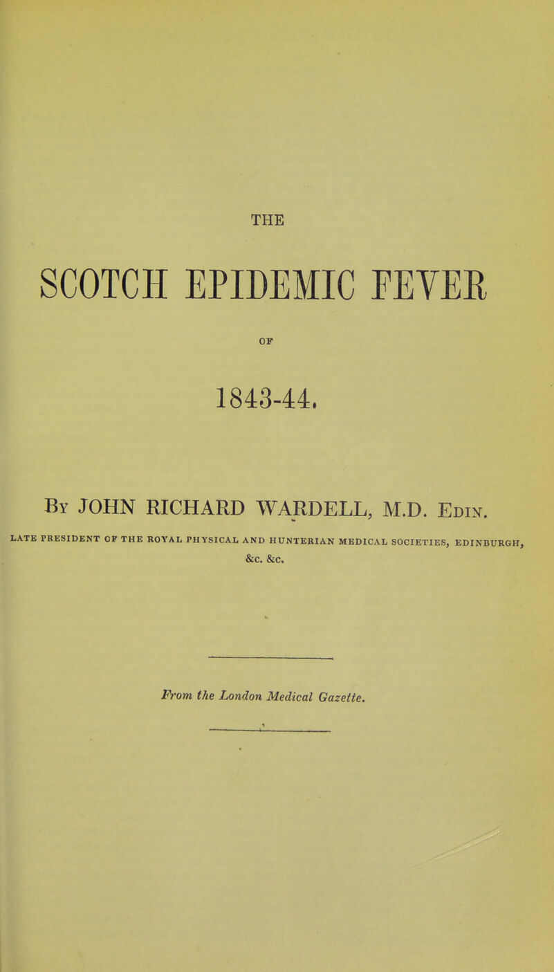 THE SCOTCH EPIDEMIC EEVER OF 1843-44. By JOHN RICHARD WARDELL, M.D. Edin. LATE PRESIDENT OF THE ROYAL PHYSICAL AND HUNTERIAN MEDICAL SOCIETIES, EDINBURGH, &C. &C. From the London Medical Gazette.