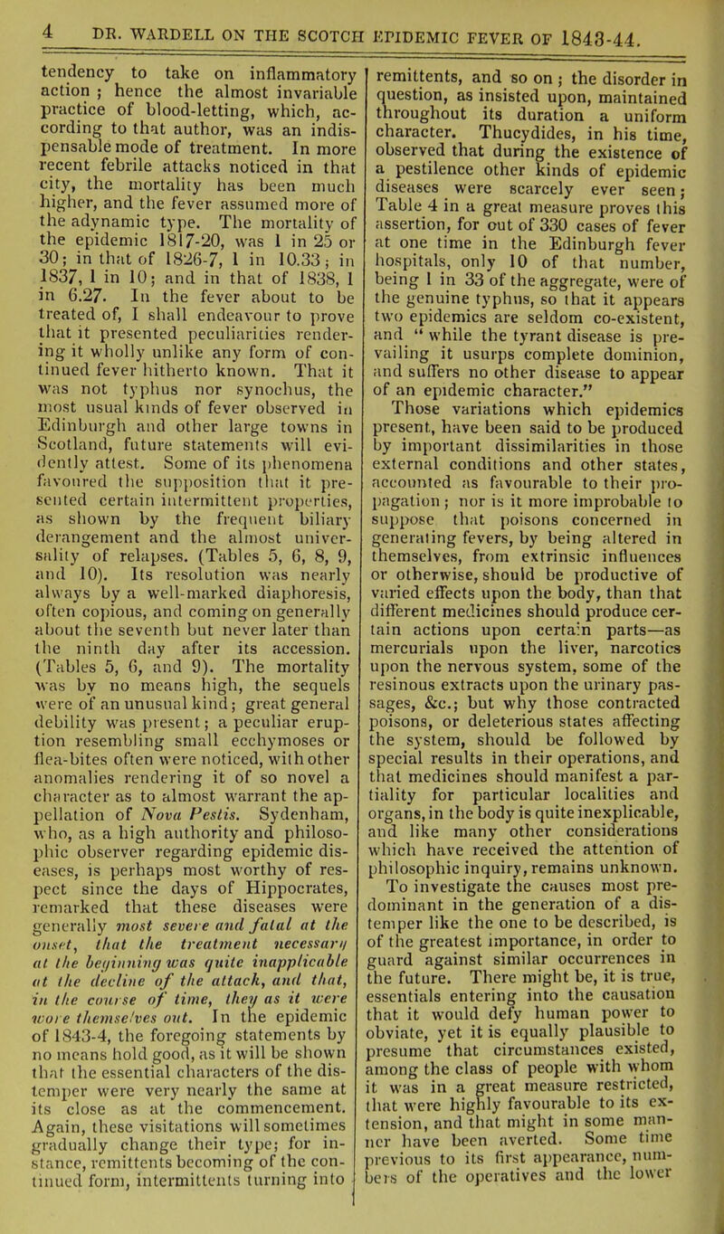 tendency to take on inflammatory action ; hence the almost invariable practice of blood-letting, which, ac- cording to that author, was an indis- pensable mode of treatment. In more recent febrile attacks noticed in that city, the mortahty has been much higher, and the fever assumed more of the adynamic type. The mortality of the epidemic 1817-20, was 1 in 25 or 30; in that of 1826-7, 1 in 10.33; in 1837, 1 in 10; and in that of 1838, I in 6.27. In the fever about to be treated of, I shall endeavour to prove that it presented peculiarities render- ing it wholly unlike any form of con- tinued fever hitherto known. That it was not typhus nor synochus, the most usual kinds of fever observed iu Edinburgh aud other large towns in Scotland, future statements will evi- dently attest. Some of its phenomena favoured the supposition that it pre- sented certain intermittent properties, as shown by the frequent biliary derangement and the almost univer- sality of relapses. (Tables 5, 6, 8, 9, and 10). Its resolution was nearly always by a well-marked diaphoresis, often copious, and coming on generally about the seventh but never later than the ninth day after its accession. (Tables 5, 6, and 9). The mortality Avas by no means high, the sequels were of an unusual kind; great general debility was present; a peculiar erup- tion resembling small ecchymoses or flea-bites often were noticed, with other anomalies rendering it of so novel a character as to almost warrant the ap- pellation of Nova Pestis. Sydenham, who, as a high authority and philoso- phic obsei'ver regarding epidemic dis- eases, is perhaps most worthy of res- pect since the days of Hippocrates, remarked that these diseases were generally most severe and fatal at the onset, that the treatment necessan/ at the be(/iii7iinff was quite inapplicable at the decline of the attack, and that, in the course of time, they as it were wore themselves ont. In the epidemic of 1843-4, the foregoing statements by no means hold good, as it will be shown that the essential characters of the dis- temper were very nearly the same at its close as at the commencement. Again, these visitations will sometimes gradually change their type; for in- stance, remittents becoming of the con- tinued form, intermiltcnts turning into remittents, and so on ; the disorder in question, as insisted upon, maintained throughout its duration a uniform character. Thucydides, in his time, observed that during the existence of a pestilence other kinds of epidemic diseases were scarcely ever seen; Table 4 in a great measure proves this assertion, for out of 330 cases of fever at one time in the Edinburgh fever hospitals, only 10 of that number, being 1 in 33 of the aggregate, were of the genuine typhus, so that it appears two epidemics are seldom co-existent, and  while the tyrant disease is pre- vailing it usurps complete dominion, and suflers no other disease to appear of an epidemic character. Those variations which epidemics present, have been said to be produced by important dissimilarities in those external conditions and other states, accounted as favourable to their pro- pagation ; nor is it more improbable to suppose that poisons concerned in generating fevers, by being altered in themselves, from extrinsic influences or otherwise, should be productive of varied effects upon the body, than that different medicines should produce cer- tain actions upon certain parts—as mercurials upon the liver, narcotics upon the nervous system, some of the resinous extracts upon the urinary pas- sages, &c.; but why those contracted poisons, or deleterious states affecting the system, should be followed by special results in their operations, and that medicines should manifest a par- tiality for particular localities and organs, in the body is quite inexplicable, and like many other considerations which have received the attention of philosophic inquiry, remains unknown. To investigate the causes most pre- dominant in the generation of a dis- temper like the one to be described, is of the greatest importance, in order to guard against similar occurrences in the future. There might be, it is true, essentials entering into the causation that it would defy human power to obviate, yet it is equally plausible to presume that circumstances existed, among the class of people with whom it was in a great measure restricted, that were highly favourable to its ex- tension, and that might in some man- ner have been averted. Some time previous to its first appearance, num- beis of the operatives and the lower