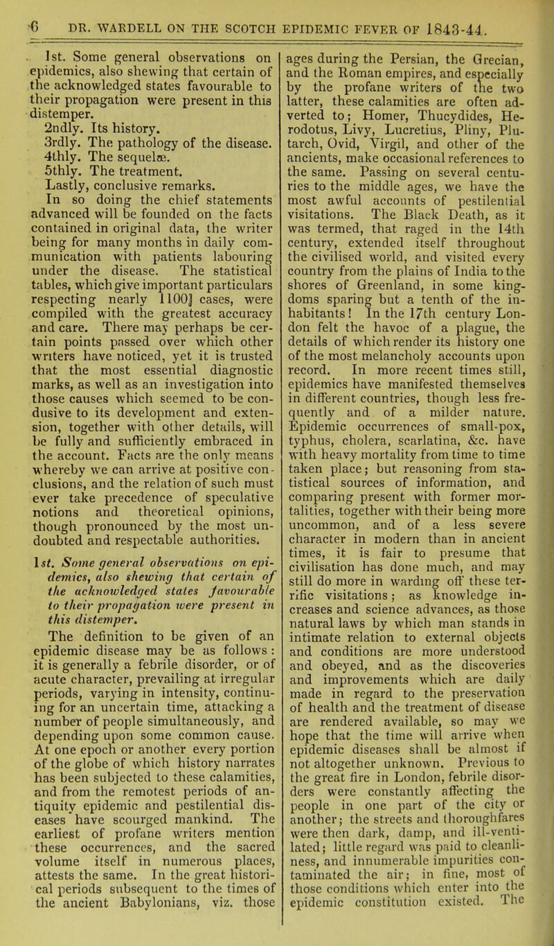 -6 DR. WARDELL ON THE SCOTCH EPIDEMIC FEVER OF 1843-44. 1st. Some general observations on epidemics, also shewing that certain of the acknowledged states favourable to their propagation were present in this distemper. 2ndly. Its history. 3rdly. The pathology of the disease. 4thly. The sequelae. 5thly. The treatment. Lastly, conclusive remarks. In so doing the chief statements advanced will be founded on the facts contained in original data, the writer being for many months in daily com- munication witii patients labouring under the disease. The statistical tables, which give important particulars respecting nearly llOOJ cases, were compiled with the greatest accuracy and care. There may perhaps be cer- tain points passed over which other writers have noticed, yet it is trusted that the most essential diagnostic marks, as well as an investigation into those causes which seemed to be con- dusive to its development and exten- sion, together with other details, will be fully and sufficiently embraced in the account. Facts are the only means ■whereby we can annve at positive con- clusions, and the relation of such must ever take precedence of speculative notions and theoretical opinions, though pronounced by the most un- doubted and respectable authorities. 1st. Some general observations on epi- demics, also shewing that certain of the acknowledged states Javourahle to their propagation luere present in this distemper. The definition to be given of an epidemic disease may be as follows: it is generally a febrile disorder, or of acute character, prevailing at irregular periods, varying in intensity, continu- ing for an uncertain time, attacking a number of people simultaneously, and depending upon some common cause. At one epoch or another every portion of the globe of which history narrates has been subjected to these calamities, and from the remotest periods of an- tiquity epidemic and pestilential dis- eases have scourged mankind. The earliest of profane writers mention these occurrences, and the sacred volume itself in numerous places, attests the same. In the great histori- cal periods subsequent to the times of the ancient Babylonians, viz. those ages during the Persian, the Grecian, and the Roman empires, and especially by the profane writers of tne two latter, these calamities are often ad- verted to; Homer, Thucydides, He- rodotus, Livy, Lucretius, PUny, Plu- tarch, Ovid, Virgil, and other of the ancients, make occasional references to the same. Passing on several centu- ries to the middle ages, we have the most awful accounts of pestilential visitations. The Black Death, as it was termed, that raged in the I4th century, extended itself throughout the civilised world, and visited every country from the plains of India to the shores of Greenland, in some king- doms sparing but a tenth of the in- habitants! In the 17th century Lon- don felt the havoc of a plague, the details of which render its history one of the most melancholy accounts upon record. In more recent times still, epidemics have manifested themselves in different countries, though less fre- quently and of a milder nature. Epidemic occurrences of small-pox, typhus, cholera, scarlatina, &c. have with heavy mortality from time to time taken place; but reasoning from sta- tistical sources of information, and comparing present with former mor- talities, together with their being more uncommon, and of a less severe character in modern than in ancient times, it is fair to presume that civilisation has done much, and may still do more in wardmg off these ter- rific visitations; as knowledge in- creases and science advances, as those natural laws by which man stands in intimate relation to external objects and conditions are more understood and obeyed, and as the discoveries and improvements which are daily made in regard to the preservation of health and the treatment of disease are rendered available, so may we hope that the time will arrive when epidemic diseases shall be almost if not altogether unknown. Previous to the great fire in London, febrile disor- ders were constantly aflfecting the people in one part of the city or another; the streets and thoroughfares were then dark, damp, and ill-venti- lated; little regard was paid to cleanli- ness, and innumerable impurities con- taminated the air; in fine, most of those conditions which enter into the epidemic constitution existed. The