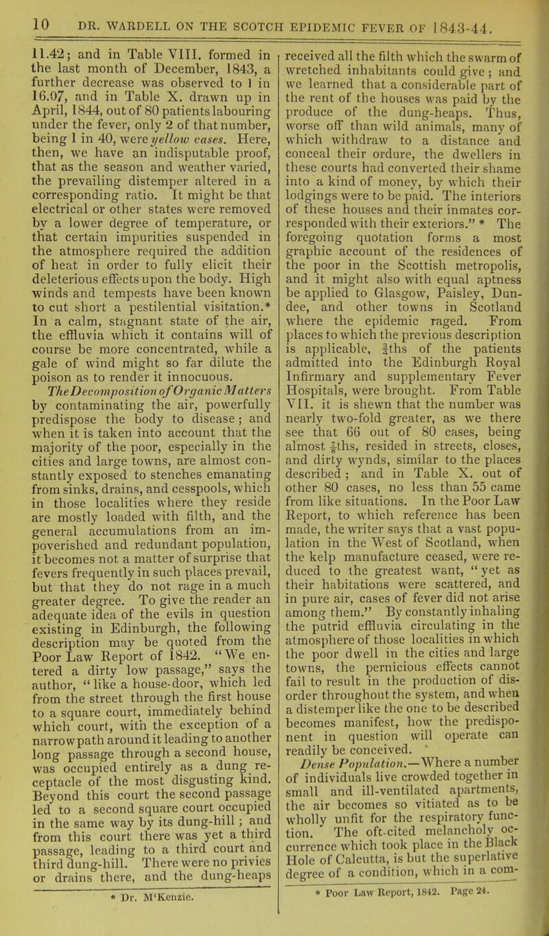 11.42; and in Table VIII. formed in the last month of December, 1843, a further decrease was observed to 1 in 16.07, and in Table X. drawn up in April, 1844, out of 80 patients labouring under the fever, only 2 of that number, being 1 in 40, were i/ellow cases. Here, then, we have an indisputable proof, that as the season and weather varied, the prevailing distemper altered in a corresponding ratio. It might be that electrical or other states were removed by a lower degree of temperature, or that certain impurities suspended in the atmosphere required the addition of heat in order to fully elicit their deleterious effects upon the body. High winds and tempests have been known to cut short a pestilential visitation.* In a calm, stagnant state of the air, the effluvia which it contains will of course be more concentrated, while a gale of wind might so far dilute the poison as to render it innocuous. The Decomposition of Organic Matters by contaminating the air, powerfully predispose the body to disease; and when it is taken into account that the majority of the poor, especially in the cities and large towns, are almost con- stantly exposed to stenches emanating from sinks, drains, and cesspools, which in those localities where they reside are mostly loaded with filth, and the general accumulations from an im- poverished and redundant population, it becomes not a matter of surprise that fevers frequently in such places prevail, but that they do not rage in a much greater degree. To give the reader an adequate idea of the evils in question existing in Edinburgh, the following description may be quoted from the Poor Law Report of 1842. We en- tered a dirty low passage, says the author,  like a house-door, which led from the street through the first house to a square court, immediately behind which court, with the exception of a narrow path around it leading to another long passage through a second house, was occupied entirely as a dung re- ceptacle of the most disgusting kind. Beyond this court the second passage led to a second square court occupied in the same way by its dung-hill; and from this court there was yet a third passage, leading to a third court and third dung-hill. There were no privies or drains there, and the dung-heaps * Dr. M'Kenzie. received all the filth which the swarm of wretched inhabitants could give ; and we learned that a considerable part of the rent of the houses was paid by the produce of the dung-heaps. Thus, worse off than wild animals, many of which withdraw to a distance and conceal their ordure, the dwellers in these courts had converted their shame into a kind of money, by which their lodgings were to be paid. The interiors of these houses and their inmates cor- responded with their exteriors. * The foregoing quotation forms a most graphic account of the residences of the poor in the Scottish metropolis, and it might also with equal aptness be applied to Glasgow, Paisley, Dun- dee, and other towns in Scotland where the epidemic raged. From places to which the previous description is applicable, |ths of the patients admitted into the Edinburgh Royal Infirmary and supplementary Fever Hospitals, were brought. From Table VII. it is shewn that the number was nearly two-fold greater, as we there see that 66 out of 80 cases, being almost fths, resided in streets, closes, and dirty wynds, similar to the places described ; and in Table X. out of other 80 cases, no less than 55 came from like situations. In the Poor Law Report, to which reference has been made, the writer says that a vast popu- lation in the West of Scotland, when the kelp manufacture ceased, were re- duced to the greatest want,  yet as their habitations were scattered, and in pure air, cases of fever did not arise among them. By constantly inhaling the putrid effluvia circulating in the atmosphere of those localities in which the poor dwell in the cities and large towns, the pernicious effects cannot fail to result in the production of dis- order throughout the system, and when a distemper like the one to be described becomes manifest, how the predispo- nent in question will operate can readily be conceived. Dense Population.—V^here a number of individuals live crowded together in small and ill-ventilated apartments, the air becomes so vitiated as to be wholly unfit for the respiratory func- tion. The oft-cited melancholy oc- currence which took place in the Black Hole of Calcutta, is but the superlative degree of a condition, which in a com- * Poor Law Report, 1842. Page 24.