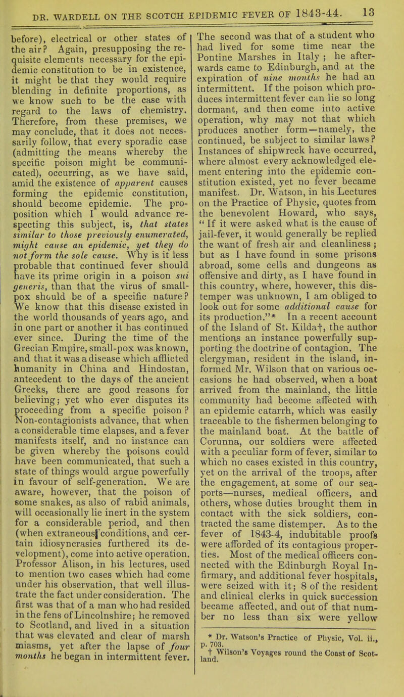 before), electrical or other states of the air? Again, presupposing the re- quisite elements necessary for the epi- demic constitution to be in existence, it might be that they would require blending in definite proportions, as we know such to be the case with regard to the laws of chemistry. Therefore, from these premises, we may conclude, that it does not neces- sarily follow, that every sporadic case (admitting the means whereby the specific poison might be communi- cated), occurring, as we have said, amid the existence of apparent causes forming the epidemic constitution, should become epidemic. The pro- position which I would advance re- specting this subject, is, that states similar to those previously enumerated, might cause an epidemic, yet they do not form the sole cause. Why is it less probable that continued fever should have its prime origin in a poison sni generis, than that the virus of small- pox should be of a specific nature ? We know that this disease existed in 1 the world thousands of years ago, and in one part or another it has continued ever since. During the time of the Grecian Empire, small-pox was known, and that it was a disease which afflicted humanity in China and Hindostan, antecedent to the days of the ancient Greeks, there are good reasons for believing; yet who ever disputes its proceeding from a specific poison ? Non-contagionists advance, that when a considerable time elapses, and a fever manifests itself, and no instance can be given whereby the poisons could have been communicated, that such a state of things would argue powerfully in favour of self-generation. We are aware, however, that the poison of some snakes, as also of rabid animals, will occasionally lie inert in the system for a considerable period, and then (when extraneous|'conditions, and cer- tain idiosyncrasies furthered its de- velopment), come into active operation. Professor Alison, in his lectures, used to mention two cases which had come under his observation, that well illus- trate the fact under consideration. The first was that of a man who had resided in the fens of Lincolnshire; he removed to Scotland, and lived in a situation that was elevated and clear of marsh miasms, yet after the lapse of four months he began in intermittent fever. The second was that of a student who had lived for some time near the Pontine Marshes in Italy ; he after- wards came to Edinburgh, and at the expiration of nine months he had an intermittent. If the poison which pro- duces intermittent fever can lie so long dormant, and then come into active operation, why may not that which produces another form—namely, the continued, be subject to similar laws? Instances of shipwreck have occurred, where almost every acknowledged ele- ment entering into the epidemic con- stitution existed, yet no fever became manifest. Dr. Watson, in his Lectures on the Practice of Physic, quotes from the benevolent Howard, who says,  If it were asked what is the cause of jail-fever, it would generally be replied the want of fresh air and cleanliness ; but as I have found in some prisons abroad, some cells and dungeons as offensive and dirty, as I have found in this country, where, however, this dis- temper was unknown, I am obliged to look out for some additional cause for its production.* In a recent account of the Island of St. Kildaf, the author mentions an instance powerfully sup- porting the doctrine of contagion. The clergyman, resident in the island, in- formed Mr. Wilson that on various oc- casions he had observed, when a boat arrived from the mainland, the little community had become affected with an epidemic catarrh, which was easily traceable to the fishermen belonging to the mainland boat. At the battle of Corunna, our soldiers were affected with a peculiar form of fever, similar to which no cases existed in this country, yet on the arrival of the troojis, after the engagement, at some of our sea- ports—nurses, medical officers, and others, whose duties brought them in contact with the sick soldiers, con- tracted the same distemper. As to the fever of 1843-4, indubitable proofs were afforded of its contagious proper- ties. Most of the medical officers con- nected with the Edinburgh Royal In- firmary, and additional fever hospitals, were seized with it; 8 of the resident and clinical clerks in quick succession became affected, and out of that num- ber no less than six were yellow * Dr. Watson's Practice of Physic, Vol. ii.. p. 703. ' t Wilson's Voyages round the Coast of Scot- land.