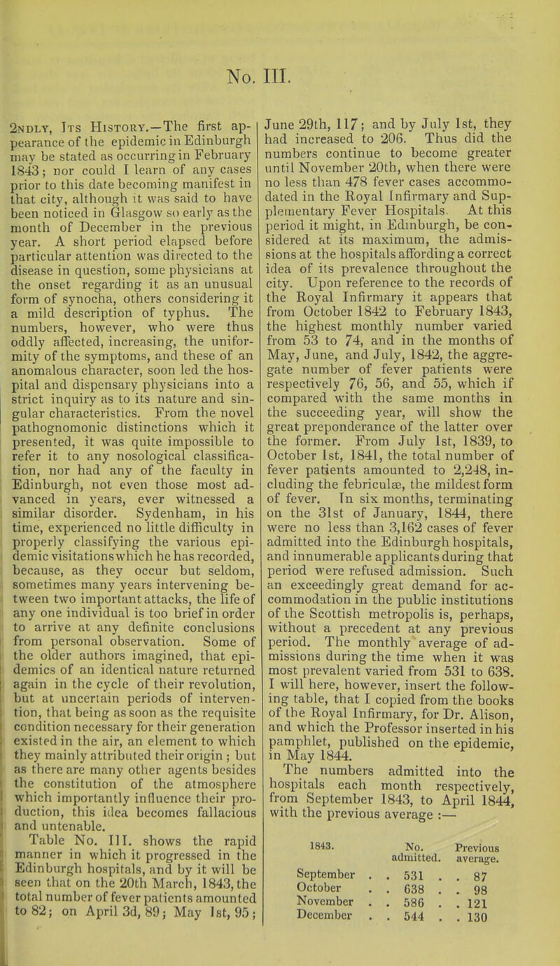 2ndly, Its History.—The first ap- pearance of the epidemic in Edinburgh may be stated as occurring in February 1843; nor could I learn of any cases prior to this date becoming manifest in that city, aUhough it was said to have been noticed in Glasgow so early as the month of December in the previous year. A short period elapsed before particular attention was directed to the disease in question, some physicians at the onset regarding it as an unusual form of synocha, others considering it a mild description of typhus. The numbers, however, who were thus oddly affected, increasing, the unifor- mity of the symptoms, and these of an anomalous character, soon led the hos- pital and dispensary physicians into a strict inquiry as to its nature and sin- gular characteristics. From the novel pathognomonic distinctions which it presented, it was quite impossible to refer it to any nosological classifica- tion, nor had any of the faculty in Edinburgh, not even those most ad- vanced in years, ever witnessed a similar disorder. Sydenham, in his time, experienced no little difficulty in properly classifying the various epi- demic visitations which he has recorded, because, as they occur but seldom, sometimes many years intervening be- tween two important attacks, the life of any one individual is too brief in order to arrive at any definite conclusions from personal observation. Some of the older authors imagined, that epi- demics of an identical nature returned again in the cycle of their revolution, but at uncertain periods of interven- tion, that being as soon as the requisite condition necessary for their generation existed in the air, an element to which they mainly attributed their origin ; but as there are many other agents besides the constitution of the atmosphere which importantly influence their pro- duction, this idea becomes fallacious and untenable. Table No. III. shows the rapid manner in which it progressed in the Edinburgh hospitals, and by it will be seen that on the 20th March, 1843, the total number of fever patients amounted to 82; on April 3d, 89; May 1st, 95; June 29th, 117; and by July 1st, they had increased to 206. Thus did the numbers continue to become greater until November 20th, when there were no less than 478 fever cases accommo- dated in the Eoyal Infirmary and Sup- plementary Fever Hospitals. At this period it might, in Edinburgh, be con- sidered at its maximum, the admis- sions at the hospitals affording a correct idea of its prevalence throughout the city. Upon reference to the records of the Royal Infirmary it appears that from October 1842 to February 1843, the highest monthly number varied from 53 to 74, and in the months of May, June, and July, 1842, the aggre- gate number of fever patients were respectively 76, 56, and 55, which if compared with the same months in the succeeding year, will show the great preponderance of the latter over the former. From July 1st, 1839, to October 1st, 1841, the total number of fever patients amounted to 2,2-18, in- cluding the febriculjE, the mildest form of fever. In six months, terminating on the 31st of January, 1844, there were no less than 3,162 cases of fever admitted into the Edinburgh hospitals, and innumerable apphcants during that period were refused admission. Such an exceedingly great demand for ac- commodation in the public institutions of the Scottish metropolis is, perhaps, without a precedent at any previous period. The monthly average of ad- missions during the time when it was most prevalent varied from 531 to 638. I will here, however, insert the follow- ing table, that I copied from the books of the Royal Infirmary, for Dr. Alison, and which the Professor inserted in his pamphlet, published on the epidemic, in May 1844. The numbers admitted into the hospitals each month respectively, from September 1843, to April 1844, with the previous average :— 1843. No. Previous admitted, average. September . . 531 . , 87 October . . 638 . , 98 November . . 586 . . 121 December . . 544 . . 130