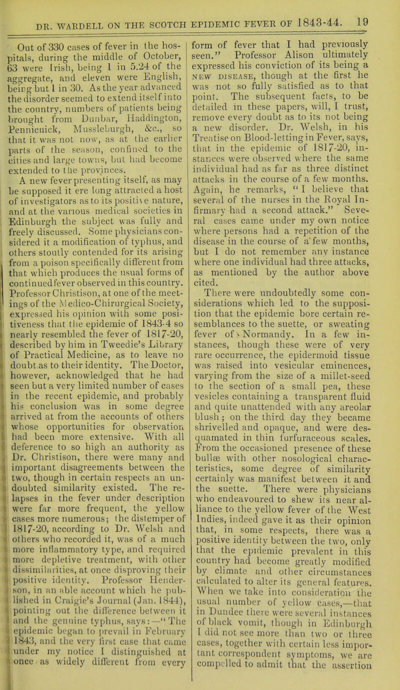 DR. WARDELL ON THE SCOTCH Out of 330 cases of fever in Ihe hos- pitals, during the middle of October, 63 were Irish, being I in 5.24 of the aggregate, and eleven were English, beirg but I in 30. As the year advanced the disorder seemed to extend itsel f into the country, numbers of patients being brought from Uunbar, Haddington, Pennicuick, Mussleburgh, &c., so that it was not now, as at the earlier parts of the season, confin<od to the cities and large towns, but had become extended to I lie provinces. A new feverpresenting itself, as may be supposed it ere long attracted a host of investigators as to its positi\e nature, and at the various medical societies in Edinburgh the subject was fully and freely discussed. Some physicians con- sidered it a modification of typhus, and others stoutly contended for its arising from a poison specifically different from that which produces the usual forms of continuedfever observed in this country. Professor Christison, at one of the meet- ings of the \iedico-Chirurgical Society, expressed his opinion with some posi- tiveness that tlie epidemic of 1843-4 so nearly resembled the fever of 1817-20, described by him in Tweedie's Library of Practical Medicine, as to leave no doubt as to their identity. The Doctor, however, acknowledged that he had seen but a very limited number of cases in the recent epidemic, and probably his conclusion was in some degree arrived at from the accounts of others whose opportunities for observation had been more extensive. With all deference to so high an authority as Dr. Christison, there were many and important disagreements between the two, though in certain respects an un- I doubted similarity existed. The re- lapses in the fever under description were far more frequent, the yellow cases more numerous; ihe distemper of 1817-20, according to Dr. Welsh and others who recorded it, was of a much more inflammatory type, and required more depletive treatment, with other dissimilarities, at once disproving their positive identity. Professor Hender- son, in an able account which he i)ub- lished in Craigie's Journal (Jan. 1844), ])oinling out the difierence between it and the genuine typhus, says:—The epidemic began to jjrevail in February 1843, and the very first case that came under my notice 1 distinguished at once as widely different from every form of fever that I had previously seen. Professor Alison ultimately expressed his conviction of its being a NEW DISEASE, though at the first he was not so fully satisfied as to that point. The subsequent facts, to be detailed in these papers, will, I trust, remove every doubt as to its not being a new disorder. Dr. Welsh, in his Treatise on Blood-letting in Fever, says, that in the epidemic of 1817-20, in- stances were observed where the same individual had as far as three distinct attacks in the course of a few months. Again, he remarks, *' I believe that several of the nurses in the Royal In- firmary had a second attack. Seve- ral cases came under my own notice where persons had a repetition of the disease in the course of a few months, but I do not remember any instance where one individual had three attacks, as mentioned by the author above cited. There were undoubtedly some con- siderations which led to the supposi- tion that the epidemic bore certain re- semblances to the suette, or sweating fever of <■ Normandy. In a few in- stances, though these were of very rare occurrence, the epidermoid tissue was raised into vesicular eminences, varying from the size of a millet-seed to the section of a small pea, these vesicles containing a transparent fluid and quite unattended with any areolar blush ; on the third day they became shrivelled and opaque, and were des- quamated in thin furfuraceous scales. From the occasioned presence of these bullae with other nosological charac- teristics, some degree of similarity certainly was manifest between it and the suette. There were physicians who endeavoured to shew its near al- liance to the yellow fever of the West Indies, indeed gave it as their opinion that, in some respects, there was a positive identity between tlie two, only that the epidemic prevalent in this country had become greatly modified by climate and other circumstances calculated to alter its general features. When we take into consideration tiie usual number of yellow cases,—that in Dundee theic were several instances of black vomit, thougli in Edinburgh 1 did not see more than two or three cases, together with certain less impor- tant correspondent symptoms, we are compelled to admit that the assertion