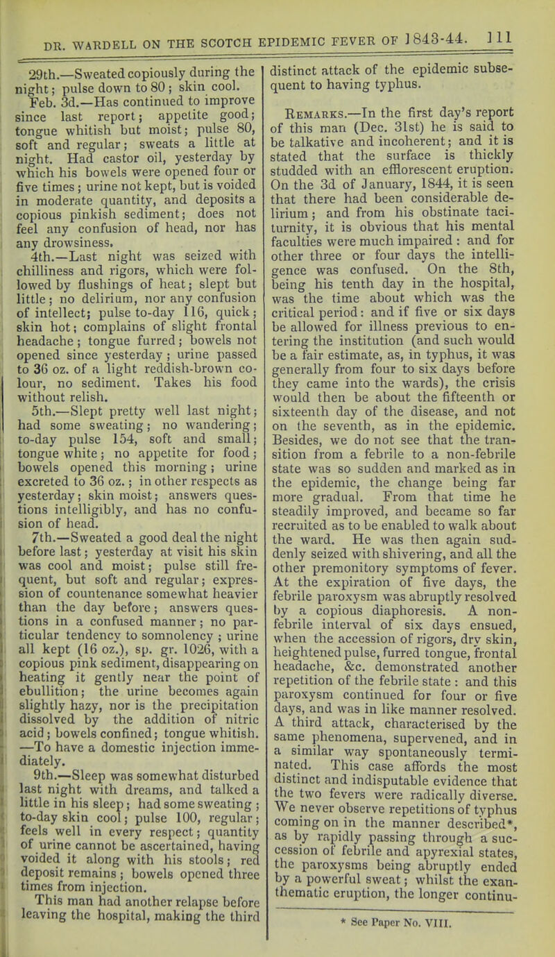 29th.—Sweated copiously during the night; pulse down to 80 ; skin cool. Feb. 3d.—Has continued to improve since last report; appetite good; tongue whitish but moist; pulse 80, soft and regular; sweats a little at night. Had castor oil, yesterday by ■which his bowels were opened four or five times ; urine not kept, but is voided in moderate quantity, and deposits a copious pinkish sediment; does not feel any confusion of head, nor has any drowsiness. 4th.—Last night was seized with chilliness and rigors, which were fol- lowed by flushings of heat; slept but little; no delirium, nor any confusion of intellect; pulse to-day 116, quick; skin hot; complains of slight frontal headache; tongue furred; bowels not , opened since yesterday ; urine passed i to 36 oz. of a light reddish-brown co- lour, no sediment. Takes his food without relish. 5th.—Slept pretty well last night; had some sweating; no wandering; j to-day pulse 154, soft and small; j tongue white; no appetite for food; I bowels opened this morning; urine I excreted to 36 oz.; in other respects as I yesterday; skin moist; answers ques- tions intelligibly, and has no confu- sion of head. 7th.—Sweated a good deal the night before last; yesterday at visit his skin I was cool and moist; pulse still fre- quent, but soft and regular; expres- sion of countenance somewhat heavier i than the day before; answers ques- tions in a confused manner; no par- : ticular tendency to somnolency ; urine I all kept (16 oz.), sp. gr. 1026, with a : copious pink sediment, disappearing on ; heating it gently near the point of ' ebullition; the urine becomes again slightly hazy, nor is the precipitation ! dissolved by the addition of nitric I acid; bowels confined; tongue whitish. —To have a domestic injection imme- 1 diately. 9th.—Sleep was somewhat disturbed ' last night with dreams, and talked a little in his sleep; had some sweating ; to-day skin cool; pulse 100, regular; feels well in every respect; quantity I of urine cannot be ascertained, having ' voided it along with his stools; red ■ deposit remains ; bowels opened three times from injection. This man had another relapse before ' leaving the hospital, making the third distinct attack of the epidemic subse- quent to having typhus. Remarks.—In the first day's report of this man (Dec. 31st) he is said to be talkative and incoherent; and it is stated that the surface is thickly studded with an efflorescent eruption. On the 3d of January, 1844, it is seen that there had been considerable de- lirium ; and from his obstinate taci- turnity, it is obvious that his mental faculties were much impaired : and for other three or four days the intelli- gence was confused. On the 8th, being his tenth day in the hospital, was the time about which was the critical period: and if five or six days be allowed for illness previous to en- tering the institution (and such would be a fair estimate, as, in typhus, it was generally from four to six days before they came into the wards), the crisis would then be about the fifteenth or sixteenth day of the disease, and not on the seventh, as in the epidemic. Besides, we do not see that the tran- sition from a febrile to a non-febrile state was so sudden and marked as in the epidemic, the change being far more gradual. From that time he steadily improved, and became so far recruited as to be enabled to walk about the ward. He was then again sud- denly seized with shivering, and all the other premonitory symptoms of fever. At the expiration of five days, the febrile paroxysm was abruptly resolved by a copious diaphoresis. A non- febrile interval of six days ensued, when the accession of rigors, dry skin, heightened pulse, furred tongue, frontal headache, &c. demonstrated another repetition of the febrile state : and this paroxysm continued for four or five days, and was in Uke manner resolved. A third attack, characterised by the same phenomena, supervened, and in a similar way spontaneously termi- nated. This case affords the most distinct and indisputable evidence that the two fevers were radically diverse. We never observe repetitions of typhus coming on in the manner described*, as by rapidly passing through a suc- cession of febrile and apyrexial states, the paroxysms being abruptly ended by a powerful sweat; whilst the exan- thematic eruption, the longer continu-