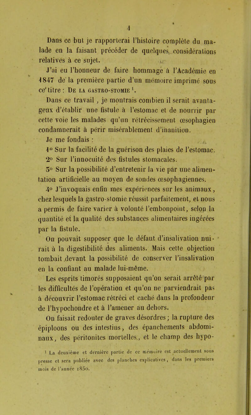 Dans ce but je rapporterai l'histoire complète du ma- lade en la faisant précéder de quelques considérations relatives à ce sujet. J'ai eu l'honneur de faire hommage à l'Académie en -1847 de la première partie d'un mémoire imprimé sous ce'titre : De la gastro-stomie l. Dans ce travail, je montrais combien il serait avanta- geux d'établir une fistule à l'estomac et de nourrir par cette voie les malades qu'un rétrécissement œsophagien condamnerait à périr misérablement d'inanition. Je me fondais : \° Sur la facilité de la guérison des plaies de l'estomac. 2° Sur l'innocuité des fistules stomacales. 5° Sur la possibilité d'entretenir la vie pâr une alimen- tation artificielle au moyen de sondes œsophagiennes. 4° J'invoquais enfin mes expériences sur les animaux, chez lesquels la gastro-stomie réussit parfaitement, et nous a permis de faire varier à volonté l'embonpoint, selon la quantité et la qualité des substances alimentaires ingérées par la fistule. On pouvait supposer que le défaut d'insalivation nui- rail à la digestibilité des aliments. Mais cette objection tombait .devant la possibilité de conserver l'insalivation en la confiant au malade lui-même. Les esprits timorés supposaient qu'on serait arrêté par les difficultés de l'opération et qu'on ne parviendrait pas à découvrir l'estomac rétréci et caché dans la profondeur de l'hypochondre et à l'amener au dehors. On faisait redouter de graves désordres ; la rupture des épiploons ou des intestins, des épanchements abdomi- naux, des péritonites mortelles., et le champ des hypo- 1 La deuxième et dernière partie de ce mémoire est actuellement sous presse et sera publiée avec des planches explicatives, dans les premiers mois de l'année i85o.