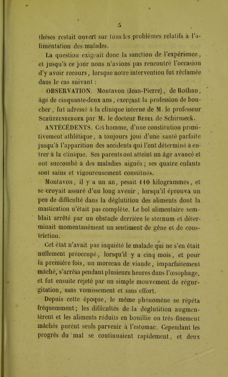 thèses restait ouvert sur tous les problèmes relatifs à l'a- limentation des malades. La question exigeait donc la sanction de l'expérience, et jusqu'à ce jour nons n'avions pas rencontré l'occasion d'y avoir recours, lorsque notre intervention fut réclamée dans le cas suivant : OBSERVATION. Montavon (Jean-Pierre), deRothau, âgé de cinquante-deux ans, exerçant la profession de bou- cher , fut adressé à la clinique interne de M. le professeur Schutzenberger par M. le docteur Bedel de Schirmeck. ANTÉCÉDENTS. Cet homme, d'une constitution primi- tivement athlétique, a toujours joui d'une santé parfaite jusqu'à l'apparition des accidents qui l'ont déterminé à eu- trer à la clinique. Ses parents ont atteint un âge avancé et ont succombé à des maladies aiguës; ses quatre enfants sont sains et vigoureusement constitués. Montavon, il y a un an, pesait -HO kilogrammes, et se croyait assuré d'un long avenir , lorsqu'il éprouva un peu de difficulté dans la déglutition des aliments dont la mastication n'était pas complète. Le bol alimentaire sem- blait arrêté par un obstacle derrière le sternum et déter- minait momentanément un sentiment de gêne et de cons- trictiou. Cet état n'avait pas inquiété le malade qui ne s'en était nullement préoccupé, lorsqu'il y a cinq mois, et pour la première fois, un morceau de viande, imparfaitement mâché, s'arrêta pendant plusieurs heures dans l'œsophage, et fut ensuite rejeté par un simple mouvement de régur- gitation, sans vomissement et sans effort. Depuis cette époque, le même phénomène se répéta fréquemment; les difficultés de la déglutition augmen- tèrent et les aliments réduits en bouillie ou très-finement mâchés purent seuls parvenir à l'estomac. Cependant les progrès du mal se continuaient rapidement, et deux