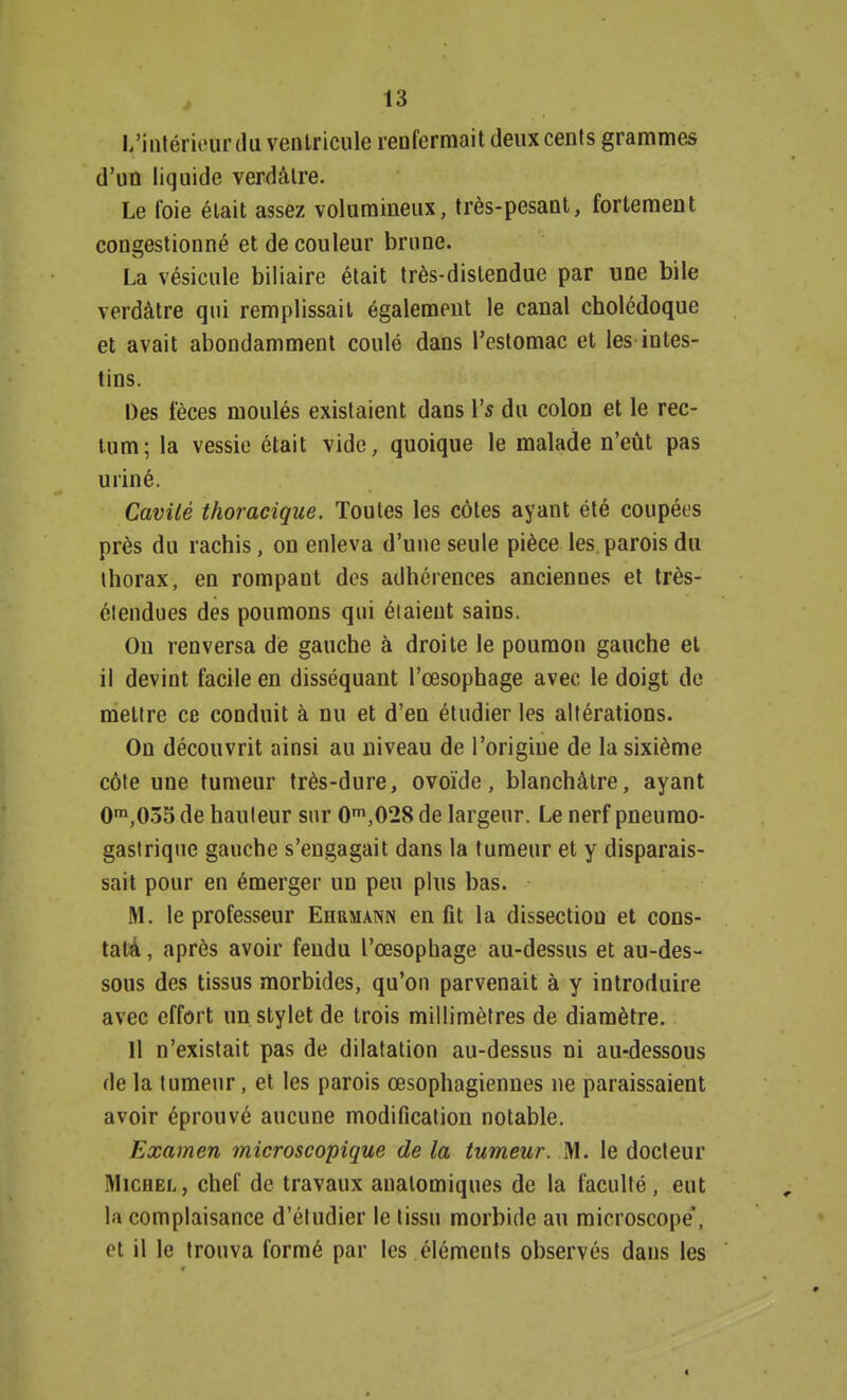 ^intérieurdu ventricule renfermait deux cents grammes d'un liquide verdàlre. Le foie était assez volumineux, très-pesant, fortement congestionné et de couleur brune. La vésicule biliaire était très-dislendue par une bile verdàtre qui remplissait également le canal cholédoque et avait abondamment coulé dans l'estomac et les intes- tins. Des fèces moulés existaient dans l's du colon et le rec- tum; la vessie était vide, quoique le malade n'eût pas uriné. Cavité thoracigue. Toutes les côtes ayant été coupées près du rachis, on enleva d'une seule pièce les parois du thorax, en rompant des adhérences anciennes et très- élendues des poumons qui étaient sains. On renversa de gauche à droite le poumon gauche et il devint facile en disséquant l'œsophage avec le doigt de mettre ce conduit à nu et d'en étudier les altérations. On découvrit ainsi au niveau de l'origine de la sixième côte une tumeur très-dure, ovoïde, blanchâtre, ayant 0m,035 de hauteur sur 0m,028 de largeur. Le nerf pneumo- gastrique gauche s'engagait dans la tumeur et y disparais- sait pour en émerger un peu plus bas. M. le professeur Ehrmann en fit la dissection et cons- tata , après avoir fendu l'œsophage au-dessus et au-des- sous des tissus morbides, qu'on parvenait à y introduire avec effort un stylet de trois millimètres de diamètre. Il n'existait pas de dilatation au-dessus ni au-dessous de la tumeur, et les parois œsophagiennes ne paraissaient avoir éprouvé aucune modification notable. Examen microscopique de la tumeur. M. le docteur Michel, chef de travaux anatomiques de la faculté, eut la complaisance d'étudier le tissu morbide au microscope, et il le trouva formé par les éléments observés dans les