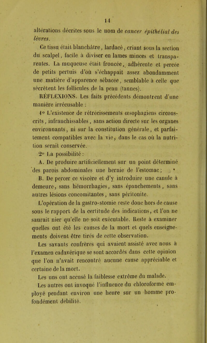 altérations décrites sous le nom de cancer épithélial des lèvres. Ce tissu était blanchâtre, lardacé, criant sous la section du scalpel, facile à diviser en lames minces et transpa- rentes. La muqueuse était froncée, adhérente et percée de petits pertuis d'où s'échappait assez abondamment une matière d'apparence sébacée, semblable à celle que sécrètent les follicules de la peau (tannes). RÉFLEXIONS. Les faits précédents démontrent d'une manière irrécusable : <l° L'existence de rétrécissements œsophagiens circons- crits , infranchissables, sans action directe sur les organes environnants, ni sur la constitution générale, et parfai- tement compatibles avec la vie, dans le cas où la nutri- tion serait conservée. 2 La possibilité : A. De produire artificiellement sur un point déterminé des parois abdominales une hernie de l'estomac; * B. De percer ce viscère et d'y introduire une canule à demeure, sans hémorrhagies, sans épanchements, sans autres lésions concomitantes, sans péritonite. L'opération de la gastro-stomie reste donc hors de cause sous le rapport de la certitude des indications, et l'on ne saurait nier qu'elle ne soit exécutable. Reste à examiner quelles ont été les causes de la mort et quels enseigne- ments doivent être tirés de celte observation. Les savants confrères qui avaient assisté avec nous à l'examen cadavérique se sont accordés dans cette opinion que l'on n'avait rencontré aucune cause appréciable et certaine de la mort. Les uns ont accusé la faiblesse extrême du malade. Les autres ont invoqué l'influence du chloroforme em- ployé pendant environ une heure sur un homme pro- fondément débilité.