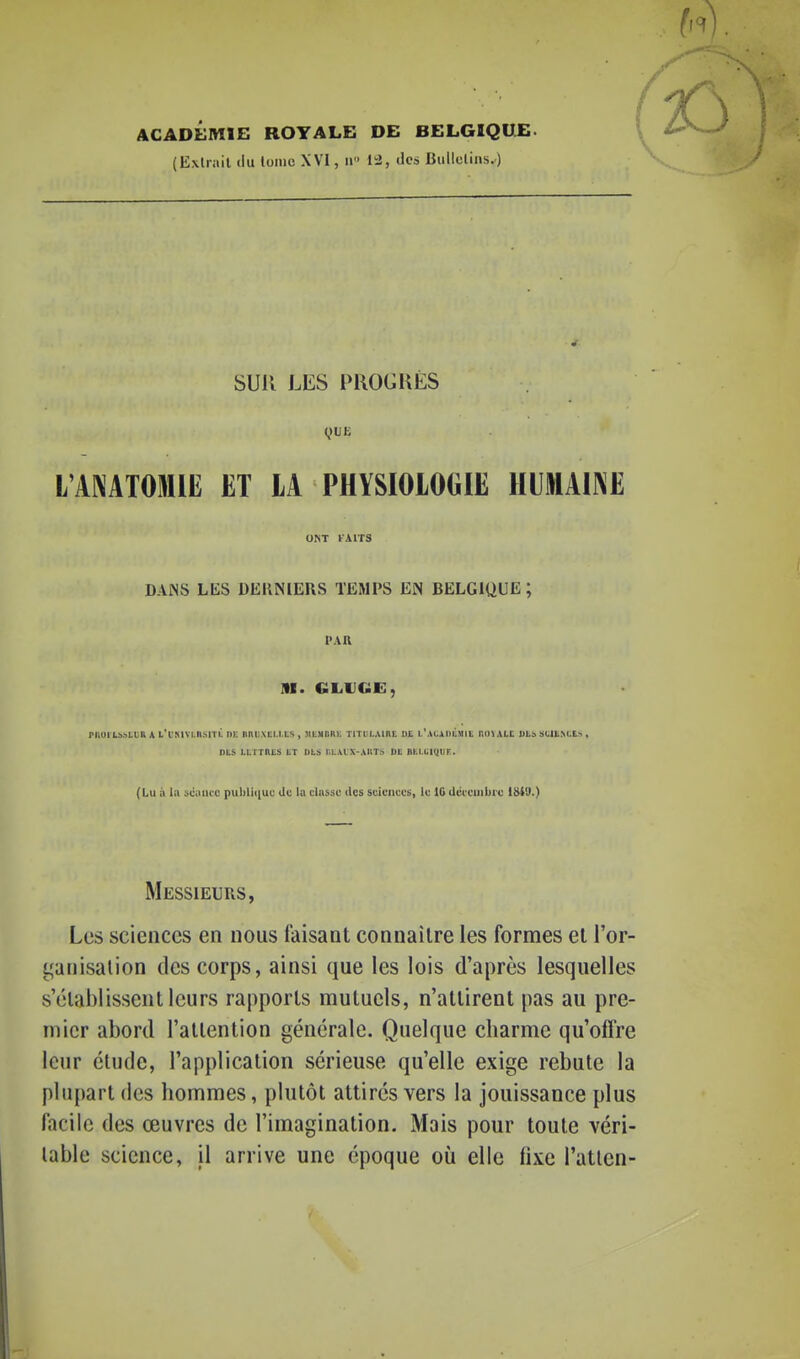 ACADÉMIE ROYALE DE BELGIQUE. (Exliail (lu loine XVI, ii des Biillelins.) SUR LES PROGRÈS L'ANATOMIE ET LA PHYSIOLOGIE IIUlAilVE o^T vxns DANS LES DERNIERS TEMPS EN BELGIUUE ; PAR M. GLUCiE, rnui{.:).->tt;R A l'i'mvlii.sitl iik iini!\Ei.i.i;s, MbsiRR): TiTtii..\ini: u£ i.\ii,Ai>ù.Mit nnvALC ULâ !julE>CEs, nts Li/rints tr Dts r,L\ix AiiT> dl Bhi.ciiijtiF. (Lu il lii sciuicc puliliciuc Uc la diisso des sciciicfs, le 10 ilciciiibrc 1SI9.) Messieurs, Les sciences en nous faisant connaître les formes et l'or- t^anisalion des corps, ainsi que les lois d'après lesquelles s'établissent leurs rapports mutuels, n'attirent pas au pre- mier abord l'attention générale. Quelque charme qu'offre leur étude, l'application sérieuse qu'elle exige rebute la plupart des hommes, plutôt attirés vers la jouissance plus facile des œuvres de l'imagination. Mais pour toute véri- table science, il arrive une époque où elle fixe l'atlen-