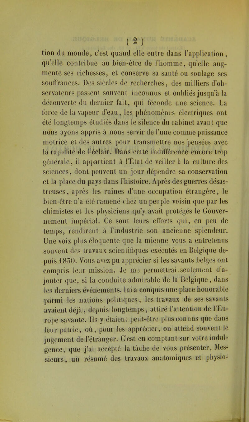 tion du monde, c'est quand elle entre dans l'application, qu'elle contribue au bien-êlre de riiomme, qu'elle aug- mente ses richesses, et conserve sa santé ou soulage ses soiifi'rances. Des siècles de recherches, des milliers d'ob- servateurs passent souvent inconnus et oubliés jusqu'à la découverte du dernier fait, qui féconde une science. La force de la vapeur d'eau, les phénomènes électriques ont été longtemps étudiés dans le silence du cabinet avant que nous ayons appris à nous servir de l'une comme puissance motrice et des autres pour transmettre nos pensées avec la rapidité de l'éclair. Dans cette indifférence encore trop générale, il ap[)artient à l'Élat de veiller à la culture des sciences, dont peuvent un jour dépendre sa conservation et la place du pays dans l'histoire. Après des guerres désas- treuses, après les ruines d'une occupation étrangère, le bien-être n'a été ramené chez un peuple voisin que par les chimistes et les physiciens qu'y avait protégés le Gouver- nement impérial. Ce sont leurs ellorls qui, en peu de temps, rendirent à l'industrie son ancienne splendeur. Une voix plus éloquente que la mienne vous a entretenus souvent des travaux scientifiques exécutés en Belgique de- puis 1850. Vous avez pu a))précier si les savants belges ont compris leur mission. Je m3 permettrai seulement d'a- jouter que, si la conduite admirable de la Belgique, dans les derniers événements, lui a conquis une place honorable parmi les nations politiques, les travaux de ses savants avaient déjà , depuis longtemps, attiré l'attention de l'Eu- rope savante. Ils y étaient peut-être plus connus que dans leur patrie, où, pour les apprécier, on attend souvent le jugement de l'étranger. C'est en comptant sur votre indul- gence, que j'ai accepté la tâche de vous présenter, Mes- sieurs, un résumé des travaux anatomiques et physio-