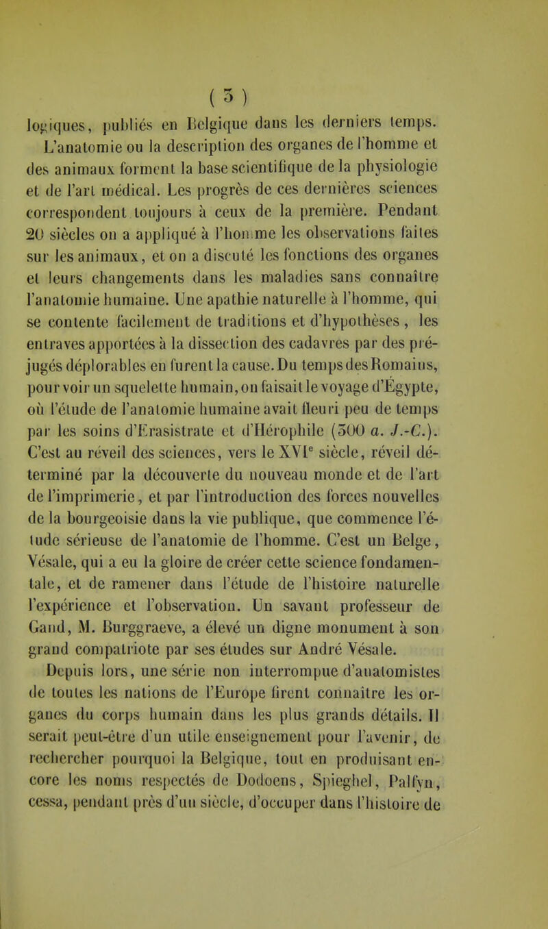 lot;i(iiies, publiés en llclgique dans les derniers tenips. L'anatomie ou la descriplion des organes de Thomnie et des animaux forment la base scientifique delà physiologie et de l'art médical. Les progrès de ces dernières sciences correspondent toujours à ceux de la première. Pendant 20 siècles on a ajjpiiqué à l'honime les observations faites sur les animaux, et on a discuté les fonctions des organes et leurs changements dans les maladies sans connaître l'anatomie humaine. Une apathie naturelle à l'homme, qui se contente facilement de traditions et d'hypothèses , les entraves apportées à la dissection des cadavres par des pré- jugés déplorables en furent la cause. Du temps des Romains, pourvoir un squelette humain, on faisait le voyage d'Egypte, 011 l'étude de l'anatomie humaine avait fleuri peu de temps par les soins d'Erasistrate et d'Hérophile (300 a. J.-C). C'est au réveil des sciences, vers le XVP siècle, réveil dé- terminé par la découverte du nouveau monde et de l'art de l'imprimerie, et par l'introduction des forces nouvelles de la bourgeoisie dans la vie publique, que commence l'é- lude sérieuse de l'anatomie de l'homme. C'est un Belge, Yésale, qui a eu la gloire de créer cette science fondamen- tale, et de ramener dans l'étude de l'histoire naturelle l'expérience et l'observation. Un savant professeur de Gand, M. Burggraeve, a élevé un digne monument à son grand compatriote par ses éludes sur André Yésale. Depuis lors, une série non interrompue d'auatomisles de toutes les nations de l'Europe lirent connaître les or- ganes du corps humain dans les plus grands détails. Il serait peut-être d'un utile enseignement pour l'avenir, de rechercher pourquoi la Belgique, tout en produisant en- core les noms respectés de Dodoens, Spiegliel, Palfyn, cessa, pendant près d'un siècle, d'occuper dans l'histoire de