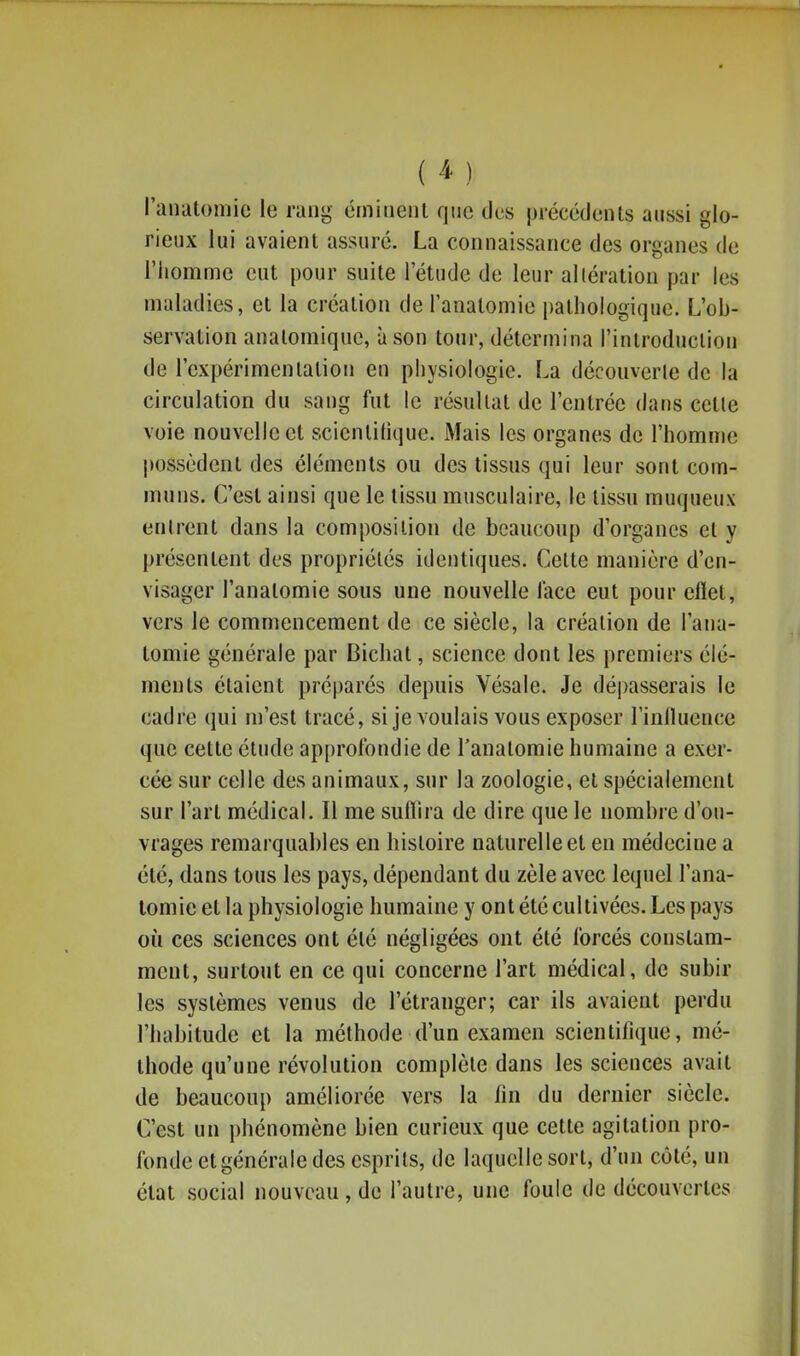 ( ^ ) l'analomic le rang émiiienl que des précédents aussi glo- rieux lui avaient assuré. La connaissance des organes de l'homme eut pour suite l'étude de leur altération par les maladies, et la création de ranalomie pathologique. L'ob- servation anatomique, à son tour, détermina l'introduction de l'expérimentation en physiologie. La découverle de la circulation du sang fut le résultat de l'entrée dans cette voie nouvelle et scientifique. Mais les organes de l'homme possèdent des éléments ou des tissus qui leur sont com- muns. C'est ainsi que le tissu musculaire, le tissu muqueux entrent dans la composition de beaucoup d'organes et y présentent des propriétés identiques. Celte manière d'en- visager l'anatomie sous une nouvelle lace eut pour eflet, vers le commencement de ce siècle, la création de l'ana- tomie générale par Bichat, science dont les premiers élé- ments étaient préparcs depuis Vésale. Je dépasserais le cadre qui m'est tracé, si je voulais vous exposer l'inlluence que cette étude approfondie de l'anatomie humaine a exer- cée sur celle des animaux, sur la zoologie, et spécialement sur l'art médical. Il me suffira de dire que le nombre d'ou- vrages remarquables en histoire naturelle et en médecine a été, dans tous les pays, dépendant du zèle avec lequel l'ana- lomic et la physiologie humaine y ont été cultivées. Les pays où ces sciences ont été négligées ont été forcés constam- ment, surtout en ce qui concerne l'art médical, de subir les systèmes venus de l'étranger; car ils avaient perdu l'habitude et la méthode d'un examen scientifique, mé- thode qu'une révolution complète dans les sciences avait de beaucoup améliorée vers la lin du dernier siècle. C'est un phénomène bien curieux que cette agitation pro- fonde et générale des esprits, de laquelle sort, d'un côté, un état social nouveau, de l'autre, une foule de découvertes