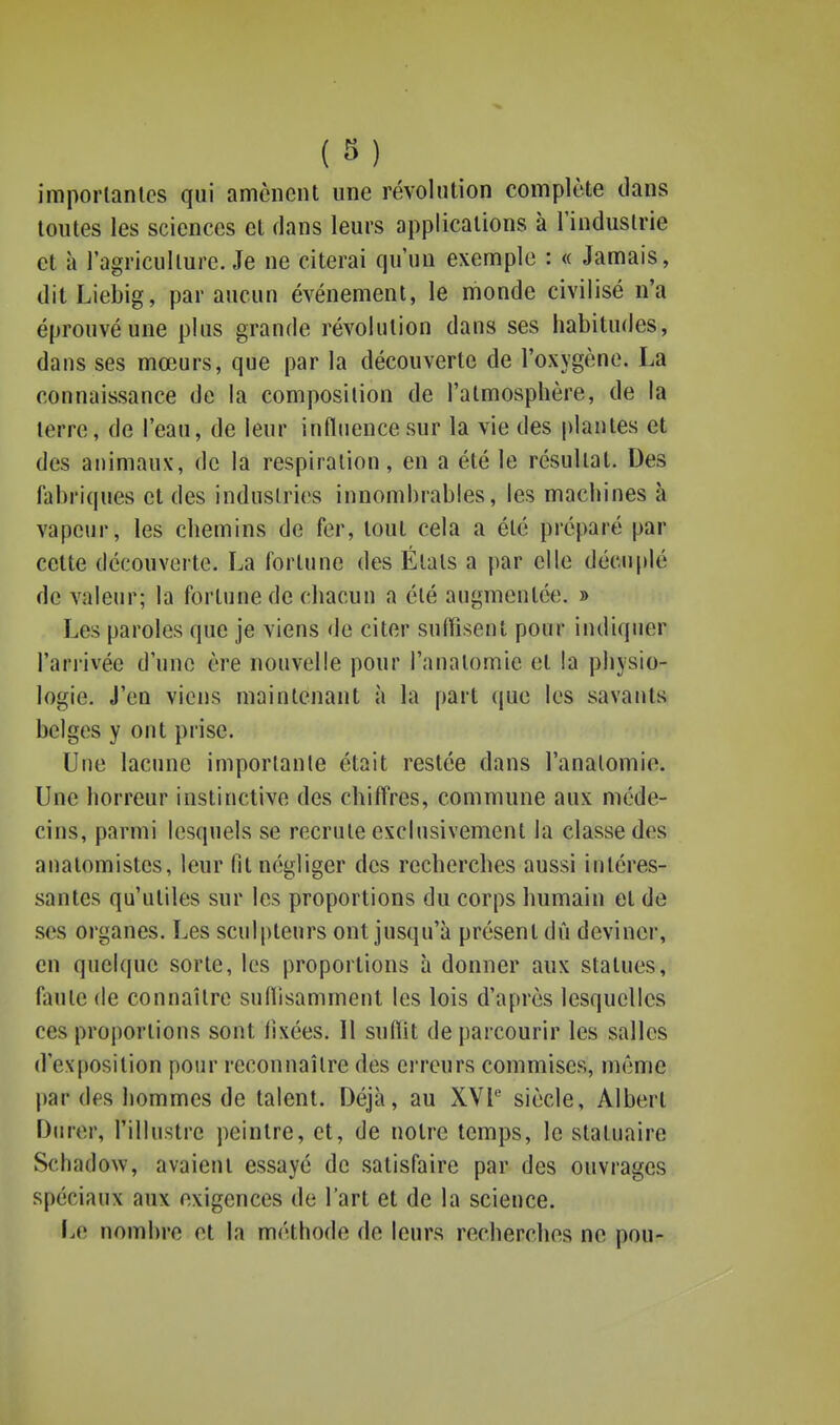 (8) imporlanles qui amènent une révolution complète dans toutes les sciences et dans leurs applications à l'induslrie et à l'agriculture. Je ne citerai qu'un exemple : « Jamais, ditLiebig, par aucun événement, le monde civilisé n'a éprouvé une plus grande révolution dans ses habitudes, dans ses mœurs, que par la découverte de l'oxygène. La connaissance de la composition de l'atmosphère, de la terre, de l'eau, de leur influence sur la vie des plantes et des animaux, de la respiration, en a été le résultat. Des fabriques et des industries innombrables, les machines à vapeur, les chemins de fer, tout cela a été préparé par cette découverte. La fortune des Étals a par elle décuplé de valeur; la fortune de chacun a été augmentée. » Les paroles que je viens de citer suffisent pour indiquer l'arrivée d'une ère nouvelle pour l'anatomie et la physio- logie. J'en viens maintenant à la part que les savants belges y ont prise. Une lacune imporlanle était restée dans l'analomio. Une horreur instinctive des chiffres, commune aux méde- cins, parmi lesquels se recrute exclusivement la classe des anatomistcs, leur fit négliger des recherches aussi intéres- santes qu'utiles sur les proportions du corps humain et de ses organes. Les sculi)teurs ont jusqu'à présent dû deviner, en quelque sorte, les proportions à donner aux statues, faute de connaître sudisamment les lois d'après lesquelles ces proportions sont fixées. Il suffit de parcourir les salles d'exposition pour reconnaître des erreurs commises, môme l)ar des hommes de talent. Déjà, au XVl siècle, Albert Durer, l'illustre peintre, et, de notre temps, le statuaire Schadow, avaient essayé de satisfaire par des ouvrages spéciaux aux exigences de l'art et de la science. I.e nombre et la méthode de leurs recherches ne pou-