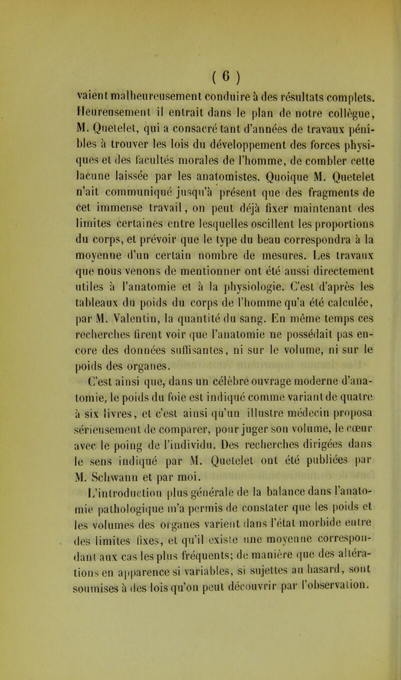 vaient malheureusement conduire à des résultats complets. Heureusement il entrait dans le plan de notre collègue, M. Queielet, qui a consacré tant d'années de travaux péni- bles à trouver les lois du développement des forces physi- ques et des (acuités morales de l'homme, de combler cette lacune laissée par les anatoraistes. Quoique M. Quetelet n'ait communiqué jusqu'à présent que des fragments de cet immense travail, on peut déjà fixer maintenant des limites certaines entre lesquelles oscillent les proportions du corps, et prévoir que le type du beau correspondra à la moyenne d'un certain nombre de mesures. Les travaux que nous venons de mentionner ont été aussi directement utiles à l'anatomie et à la physiologie. C'est d'après les tableaux du poids du corps de l'homme qu'a été calculée, par M. Valenlin, la quantité du sang. En même temps ces recherches firent voir que l'anatomie ne possédait pas en- core des données suffisantes, ni sur le volume, ni sur le poids des organes. C'est ainsi que, dans un célèbre ouvrage moderne d'ana- tomie, le poids du foie est indiqué comme variant de quatre à six livres, et c'est ainsi qu'un illustre médecin proposa sérieusement de comparer, pour juger sou volume, le cœur avec le poing de l'iudividu. Des recherches dirigées dans le sens indiqué par M. Queielet ont été publiées par M. Schwann et par moi. L'introduction plus générale de la balance dans l'anato- mie pathologique m'a permis de constater que les poids et les volumes des organes varient dans l'état morbide entre des limites fixes, et qu'il existe une moyenne correspou- dant aux cas les plus fréquents; de manière que des altéra- tions en apparence si variables, si sujettes au hasard, sont soumises à «les lois qu'on peut découvrir par l'observation.
