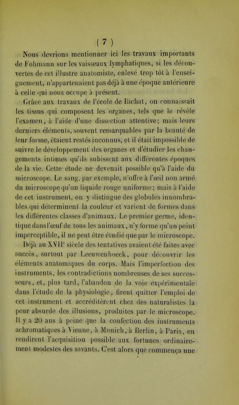 Nous devrions mentionner ici les travaux importants de Folinjann sur les vaisseaux lymphatiques, si les décou- vertes de cet illustre analomiste, enlevé trop tôt à l'ensei- gnement, n'appartenaient pas déjà à une époque antérieure à celle (jui nous occupe à présent. Grâce aux travaux de l'école de Bichat, on connaissait les tissus qui composent les organes, tels que le révèle l'examen, à l'aide d'une dissection attentive; mais leurs derniers éléments, souvent remarquables par la beauté de leur forme, étaient restés inconnus, et il était impossible de suivre le développement des ojganes et d'étudier les chan- gements intimes qu'ils subissent aux différentes époques de la vie. Cette étude ne devenait possible qu'à l'aide du microscope. Le sang, par exemple, n'offre à l'œil non armé du microscope(ju'un liquide rouge uniforme; mais à l'aide de cet instrument, on y distingue des globules innombra- bles (pii déterminent la couleur et varient de formes dans les différentes classes d'animaux. Le premier germe, iden- ti(iuedansrœuf de tous les animaux, n'y forme qu'un point^ imperceptible, il ne peut être étudié(jne par le microscope. Déjà au XVIP siècle des tentatives avaient été faites avec succès, surtout par Leeuvvenhoeck, pour découvrir les éléments anatomiques du corps. Mais l'imperfection des instruments, les contradictions nombreuses de ses succes- seurs, et, plus tard, l'abandon de la voie expérimentale dans l'étude de la physiologie, firent quitter l'emploi de cet instrument et accréditèrent chez des naturalistes la peur absurde des illusions, produites par le microscope, ïl y a 20 ans à peine que la confection des instruments achromatiques à Vienne, à Munich, à Berlin, à Paris, en rendirent l'acquisition possible aux fortunes ordinaire- ment modestes des savants. C'est alors que commença une