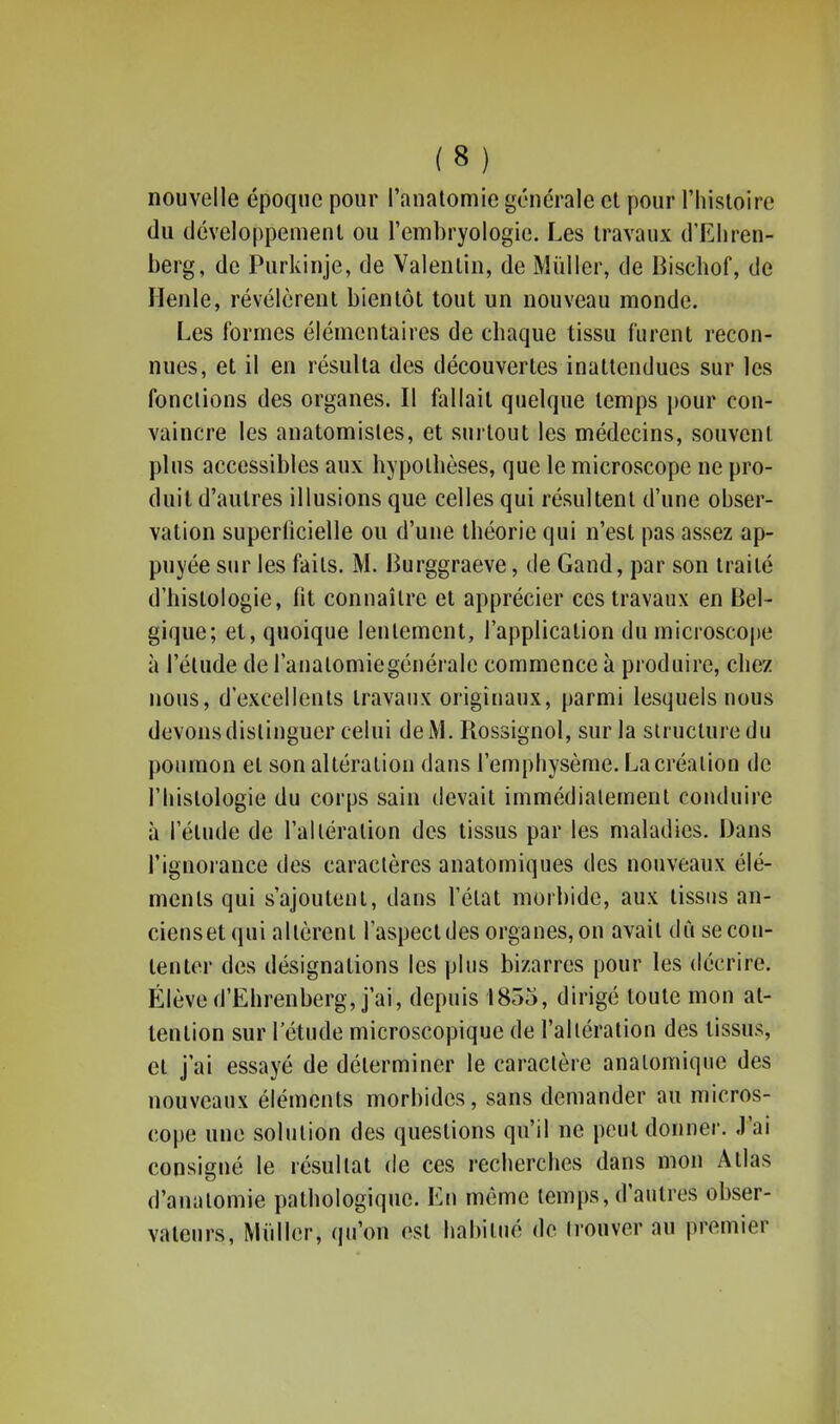 nouvelle époque pour l'anatomie générale cl pour l'histoire du développement ou l'embryologie. Les travaux d'Ehren- berg, de Purkinje, de Valentin, de Mùller, de Bischof, de Henle, révélèrent bientôt tout un nouveau monde. Les formes élémentaires de chaque tissu furent recon- nues, et il en résulta des découvertes inattendues sur les fonctions des organes. Il fallait quelque temps pour con- vaincre les anatomisles, et surtout les médecins, souvent plus accessibles aux hypothèses, que le microscope ne pro- duit d'autres illusions que celles qui résultent d'une obser- vation superficielle ou d'une théorie qui n'est pas assez ap- puyée sur les faits. M. Burggraeve, de Gand, par son traité d'histologie, fit connaître et apprécier ces travaux en Bel- gique; et, quoique lentement, l'application du microsco|)e à l'étude de l'anatomiegénérale commence à produire, chez nous, d'excellents travaux originaux, parmi lesquels nous devons distinguer celui de M. Rossignol, sur la structure du poumon et son altération dans l'emphysème. La création de l'histologie du corps sain devait immédiatement conduire à l'étude de l'altération des tissus par les maladies. Dans l'ignorance des caractères anatomiques des nouveaux élé- ments qui s'ajoutent, dans l'état morbide, aux tissus an- ciensetqui altèrent l'aspect des organes, on avait dû se con- tenter des désignations les plus bizarres pour les décrire. Élève d'Ehrenberg, j'ai, depuis 1855, dirigé toute mon at- tention sur l'étude microscopique de l'altération des tissus, et j'ai essayé de déterminer le caractère analomique des nouveaux éléments morbides, sans demander au micros- cope une solution des questions qu'il ne peut donner, .l'ai consigné le résultat de ces recherches dans mon Atlas d'anatomie pathologique. En môme temps, d'antres obser- vateurs, Midler, qu'on est habitué de Irouver au premier