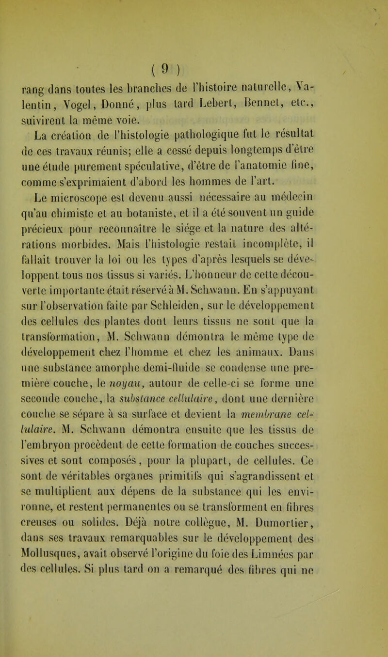 rang dans toutes les branches de l'histoire naturelle, Ya- lenlin, Vogel, Donné, pins tard Leberl, Bennol, etc., suivirent la même voie. La création de l'histologie pathologique fut le résultat de ces travaux réunis; elle a cessé depuis longtemps d'être une élude purement spéculative, d'être de i'anatomic line, comme s'exprimaient d'abord les hommes de l'arl. Le microscope est devenu aussi nécessaire au médecin qu'au chimiste et au botaniste, et il a été souvent un guide précieux pour reconnaître le siège et la nature des alté- rations morbides. Mais l'histologie restait incomplète, il fallait trouver la loi ou les types d'après lesquels se déve- loppent tous nos tissus si variés. L'honneur de cette décou- verle importante était réservé à M. Schwann. En s'appuyant sur l'observation faile par Schleiden, sur le développement des cellules des plantes dont leurs tissus ne sont que la transformation, M. Schwann démonlra le même type de développement chez l'homme et chez les animaux. Dans une substance amorphe demi-lluide se condense une pre- mière couche, le noyau, autour de celle-ci se forme une seconde couche, la substance cellulaire, dont une dernière couche se sépare à sa surface et devient la membrane cel- lulaire. M. Schwann démontra ensuite que les tissus de l'embryon procèdent de cette formation de couches succes- sives et sont composés, pour la plupart, de cellules. Ce sont de véritables organes primitifs qui s'agrandissent et se multiplient aux dépens de la substance qui les envi- ronne, et restent permanentes ou se transforment en fibres creuses ou solides. Déjà notre collègue, M. Dumorlier, dans ses travaux remarquables sur le développement des Mollusques, avait observé l'origine du foie des Limnées par des cellules. Si plus tard on a remarqué des fibres qui no
