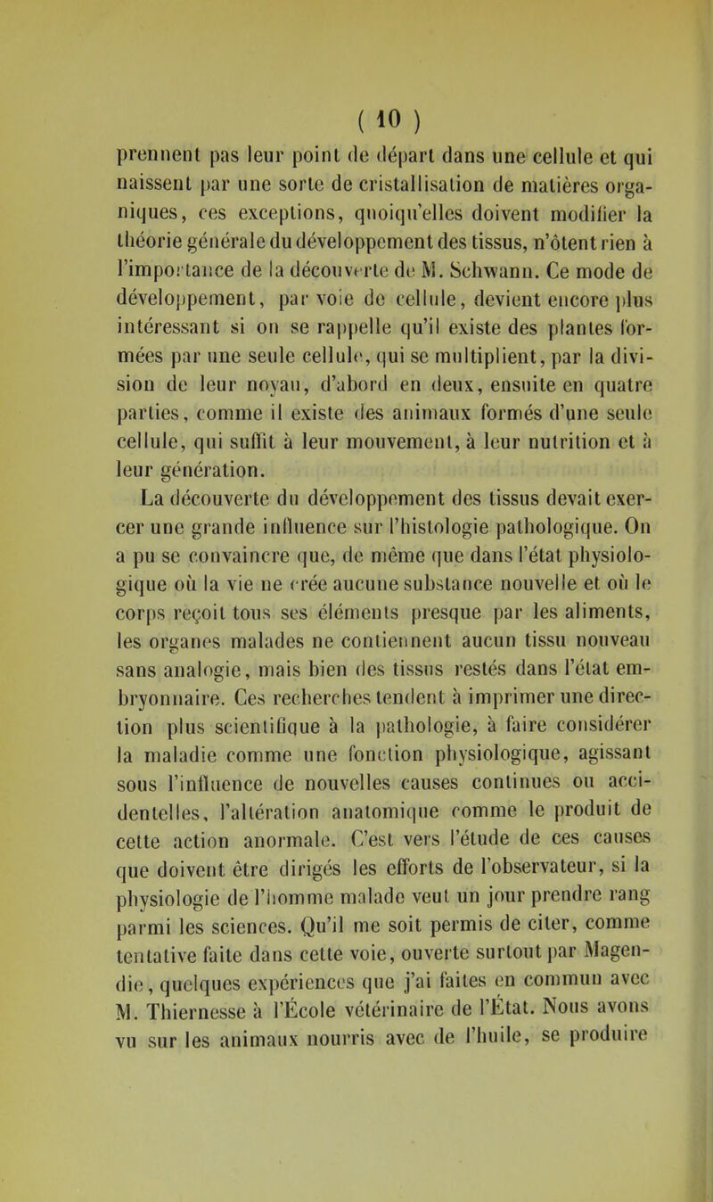 prennent pas leur poinl de départ dans une cellule et qui naissent par une sorte de cristallisation de matières orga- niques, ces exceptions, quoiqu'elles doivent modifier la tliéorie générale du développement des tissus, n'ôlentrien à l'importance de la découverte do M. Schwann. Ce mode de développement, par voie de cellule, devient encore plus intéressant si on se rappelle qu'il existe des plantes for- mées par une seule cellule, qui se multiplient, par la divi- sion de leur noyau, d'abord en deux, ensuite en quatre parties, comme il existe des animaux formés d'une seule cellule, qui suffit à leur mouvement, à leur nutrition et à leur génération. La découverte du développement des tissus devait exer- cer une grande inlluence sur l'histologie pathologique. On a pu se convaincre que, de même (|ue dans l'état physiolo- gique où la vie ne crée aucune substance nouvelle et où le corps reçoit tous ses éléments presque par les aliments, les organes malades ne contiennent aucun tissu nouveau sans analogie, mais bien des tissus restés dans l'état em- bryonnaire. Ces recherches tendent à imprimer une direc- tion plus scientifique à la pathologie, à faire considérer la maladie comme une fonction physiologique, agissant sous l'influence de nouvelles causes continues ou acci- dentelles, l'altération anatomique comme le produit de cette action anormale. C'est vers l'étude de ces causes que doivent être dirigés les efforts de l'observateur, si la physiologie de l'homme malade veut un jour prendre rang parmi les sciences. Qu'il me soit permis de citer, comme tentative faite dans celte voie, ouverte surtout par Magen- die, quelques expériences que j'ai laites en commun avec M. Thiernesse à l'École vétérinaire de l'État. Nous avons vu sur les animaux nourris avec de l'huile, se produire
