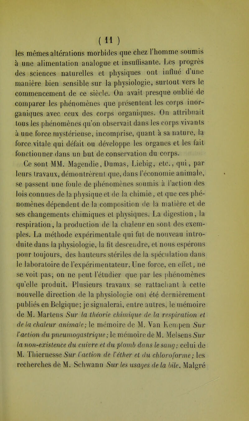 (H ) les mêmes altérations morbides que chez l'homme soumis à une alimenlalion analogue et insuffisante. Les progrès des sciences naturelles et physiques ont influé d'une manière bien sensible sur la physiologie, surtout vers le commencement de ce siècle. On avait presque oublié de comparer les phénomènes que présentent les corps inor- gani((ucs avec ceux des corps organiques. On attribuait tous les phénomènes qu'on observait dans les corps vivants à une force mystérieuse, incomprise, quant à sa nature, la force vitale qui défait ou développe les organes et les fait fonctionner dans un but de conservation du corps. Ce sont MM. Magendie, Dumas, Liebig, etc., qui, par leurs travaux, démontrèrent que, dans l'économie animale, se passent une foule de phénomènes soumis à l'action des lois connues de la physique et de la chimie, et que ces phé- nomènes dépendent de la composition de la matière et de ses changements chimiques et physiques. La digestion, la respiration, la production de la chaleur en sont des exem- ples. La méthode expérimentale qui fut de nouveau intro- duite dans la physiologie, la fil descendre, et nous espérons pour toujours, des hauteurs stériles de la spéculation dans le laboratoire de l'expérimentateur. Une force, en efiét, ne se voit pas, on ne peut l'étudier que par les |)hénomènes qu'elle produit. Plusieurs travaux se rattachant à cette nouvelle direction de la physiologie ont été dernièrement publiés en Belgique; je signalerai, entre autres, le mémoire de M. Martens Sur la théorie chimique de la respiration et de la chaleur animale; le mémoire de M. Van Kempen Sur l'action du pneumogastrique ; le mémoire de M. Melsens Sur la non-existence du cuivre et du plomb dans le sang; celui de M. Tliiernesse Sur l'action de l'éth.er et du chloroforme ; les recherches de M. Schwanu Sur les usaqes de la bile. Malgré