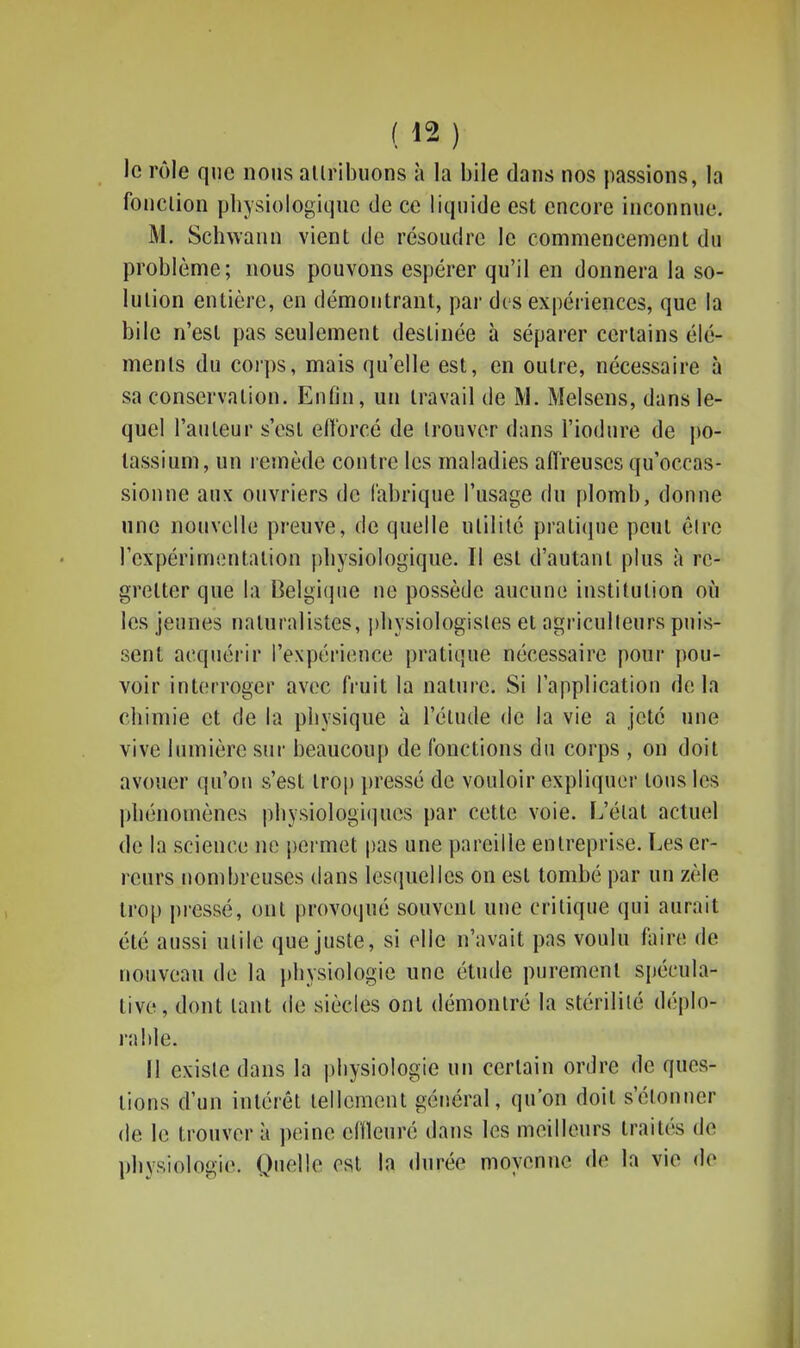 ( ^2 ) le rôle que nous allribuons à la bile dans nos passions, la fonction physiologiqnc de ce liquide est encore inconnue. M. Schwann vient de résoudre le commencement du problème; nous pouvons espérer qu'il en donnera la so- lution entière, en démontrant, par dis expériences, que la bile n'est pas seulement destinée à séparer certains élé- ments du corps, mais qu'elle est, en outre, nécessaire à sa conservation. EnOn, un travail de M. Melsens, dans le- quel l'auteur s'est eftorcé de trouver dans l'iodure de po- tassium, un remède contre les maladies affreuses qu'occas- sionne aux ouvriers de fabrique l'usage du plomb, donne une nouvelle preuve, de quelle utilité pratique peut être l'expérimentation pbysiologique. Il est d'autant plus à re- gretter que la Belgicpie ne possède aucune institution où les jeunes naturalistes, ])bysiologisles et agriculteurs puis- sent acquérir l'expérience pratique nécessaire pour pou- voir interroger avec fruit la nature. Si l'application delà cbimie et de la pbysique à l'élude de la vie a jeté une vive lumière sur beaucoup de fonctions du corps , on doit avouer qu'on s'est trop })ressé de vouloir expliquer tous les jdiénomènes pbysiologiques par cette voie. L'état actuel de la science ne permet pas une pareille entreprise. Les er- reurs nombreuses dans lesquelles on est tombé par un zèle trop pressé, ont provoqué souvent une critique qui aurait été aussi utile que juste, si elle n'avait pas voulu faire de nouveau de la pbysiologie une étude purement spécula- tive, dont tant de siècles ont démontré la stérilité déplo- rable. Il existe dans la pbysiologie un certain ordre de ques- tions d'un intérêt tellement général, qu'on doit s'étonner de le trouver à peine cHleuré dans les meilleurs traités de pbysiologie. Quelle est la durée moyenne de la vie de