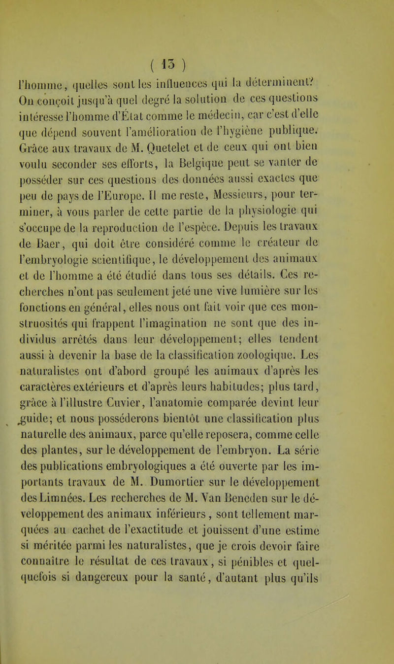 rJioinine, (luolles sont les inllueucos qui la dclermineiil? Ou conçoit juscju'à quel tiegré la solution de ces questions intéresse l'homme d'État comme le médecin, car c'est d'elle que dépend souvent l'amélioration de l'hygiène publique. Grâce aux travaux de M. Quetelet et de ceux qui ont bien voulu seconder ses efforts, la Belgique peut se vanter de posséder sur ces questions des données aussi exactes que peu de pays de l'Europe. Il me reste, iVIessicurs, pour ter- miner, à vous parler de cette partie de la physiologie qui s'occupe de la reproduction de l'espèce. Depuis les travaux de Baer, qui doit être considéré comme le créateur de l'embryologie scienlinquc, le développement des animaux et de l'homme a été étudié dans tous ses détails. Ces re- cherches n'ont pas seulement jeté une vive lumière sur les l'onclions en général, elles nous ont fait voir que ces mon- struosités qui frappent l'imagination ne sont que des in- dividus arrêtés dans leur développement; elles tendent aussi à devenir la base de la classification zoologique. Les naturalistes ont d'abord groupé les animaux d'après les caractères extérieurs et d'après leurs habitudes; plus lard, grâce à l'illustre Cuvier, l'anatomie comparée devint leur ^'uide; et nous posséderons bientôt une classification plus naturelle des animaux, parce qu'elle reposera, comme celle des plantes, sur le développement de l'embryon. La série des publications embryologiques a été ouverte par les im- portants travaux de M. Dumorticr sur le développement desLimnées. Les recherches de M. Van Bencden sur le dé- veloppement des animaux inférieurs, sont tellement mar- quées au cachet de l'exactitude et jouissent d'une estime si méritée parmi les naturalistes, que je crois devoir faire connaître le résultat de ces travaux, si pénibles et quel- quefois si dangereux pour la santé, d'autant plus qu'ils I