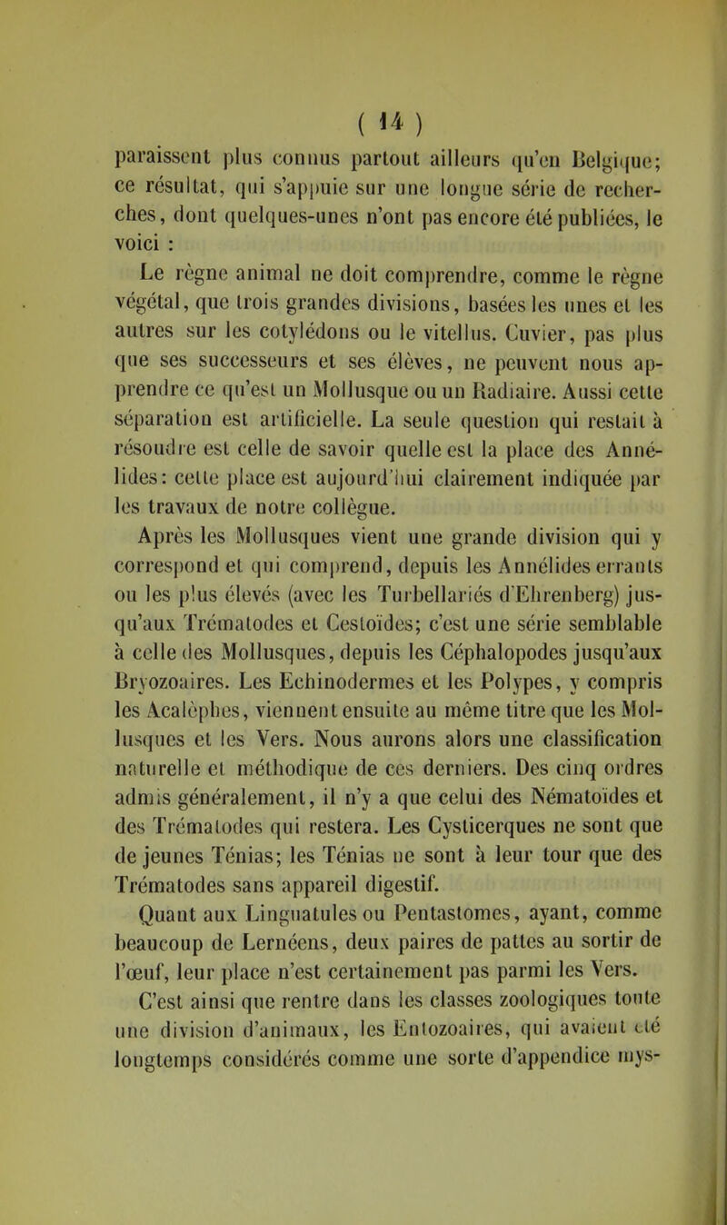 paraissent plus connus partout ailleurs qu'on Belgu(U(3; ce résultat, qui s'appuie sur une ioni^nic série de recher- ches, dont quelques-unes n'ont pas encore été publiées, le voici : Le règne animal ne doit comj)rendre, comme le règne végétal, que trois grandes divisions, basées les unes et les autres sur les cotylédons ou le vitellus. Cuvier, pas plus que ses successeurs et ses élèves, ne peuvent nous ap- prendre ce qu'est un iMollusque ou un Radiaire. Aussi cette séparation est artificielle. La seule question qui restait à résoudre est celle de savoir quelle est la place des Anné- lides: celle place est aujourd'iiui clairement indiquée par les travaux de notre collègue. Après les Mollusques vient une grande division qui y correspond et qui comjjrend, depuis les Annélides errants ou les plus élevés (avec les ïurbellariés d'Ehrenberg) jus- qu'aux Trémalodes et Cesloïdes; c'est une série semblable à celle (les Mollusques, depuis les Céphalopodes jusqu'aux Bryozoaires. Les Echinodermes et les Polypes, y compris les Acalèphes, viennent ensuile au même litre que les Mol- lusques et les Vers. Nous aurons alors une classification naturelle el méthodique de ces derniers. Des cinq ordres admis généralement, il n'y a que celui des Nématoides et des Trémalodes qui restera. Les Cysticerques ne sont que déjeunes Ténias; les Ténias ne sont à leur tour que des Trémalodes sans appareil digestif. Quant aux Linguatules ou Pentaslomes, ayant, comme beaucoup de Lernéens, deux paires de pattes au sortir de l'œuf, leur place n'est certainement pas parmi les Vers. C'est ainsi que rentre dans les classes zoologiques toute une division d'animaux, les Enlozoaires, qui avaient clé longtemps considérés comme une sorte d'appendice mys-