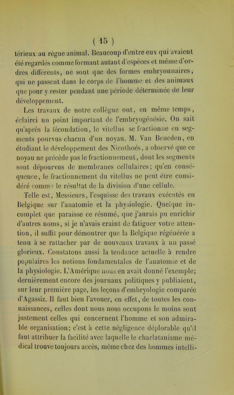 térieux au règne animal. Beaucoup d'enlre eux: qui avaient élé regardés comme formant autant d'espèces et même d'or- dres ditï'érenls, ne sont que des formes embryonnaires, qui ne passent dans le corps de l'homme el des animaux que pour y rester pendant une période déterminée de leur développement. Les travaux de notre collègue ont, en même lemps, éciairci un point important de l'embryogénésie. On sait qu'après la fécondation, le vilclhis se fractionne en seg- ments pourvus chacun d'un noyau. M. Van Beneden, en étudiant le développement des Nicolhoés, a observé que ce noyau ne précède pas le fractionnement, dont les segments sont dépourvus de membranes cellulaires; qu'en consé- quence, le fractionnement du vitellus ne peut être consi- déré comm'î le résultat de la division d'une cellule. Telle est, Messieurs, l'esquisse des travaux exécutés en Belgique sur l'analomie et la physiologie. Quelque in- complet que paraisse ce résumé, que j'aurais pu enrichir d'autres noms, si je n'avais craint de fatiguer votre atten- tion, il suflil pour démontrer que la Belgique régénérée a tenu à se rattacher par de nouveaux travaux à un passé glorieux. Constatons aussi la tendance actuelle à rendre populaires les notions fondamentales de l'anatomie et de la physiologie. L'Amérique nous en avait donné l'exemple; dernièrement encore des journaux politiques y publiaient, sur leur première page, les leçons d'embryologie comparée d'Agassiz. Il faut bien l'avouer, en efl'et, de toutes les con- naissances, celles dont nous nous occupons le moins sont justement celles qui concernent l'homme et son admira- ble organisation; c'est à celle négligence déplorable qu'il faut attribuer la facilité avec laquelle le charlatanisme mé- dical trouve toujours accès, même chez des hommes iiitelli-