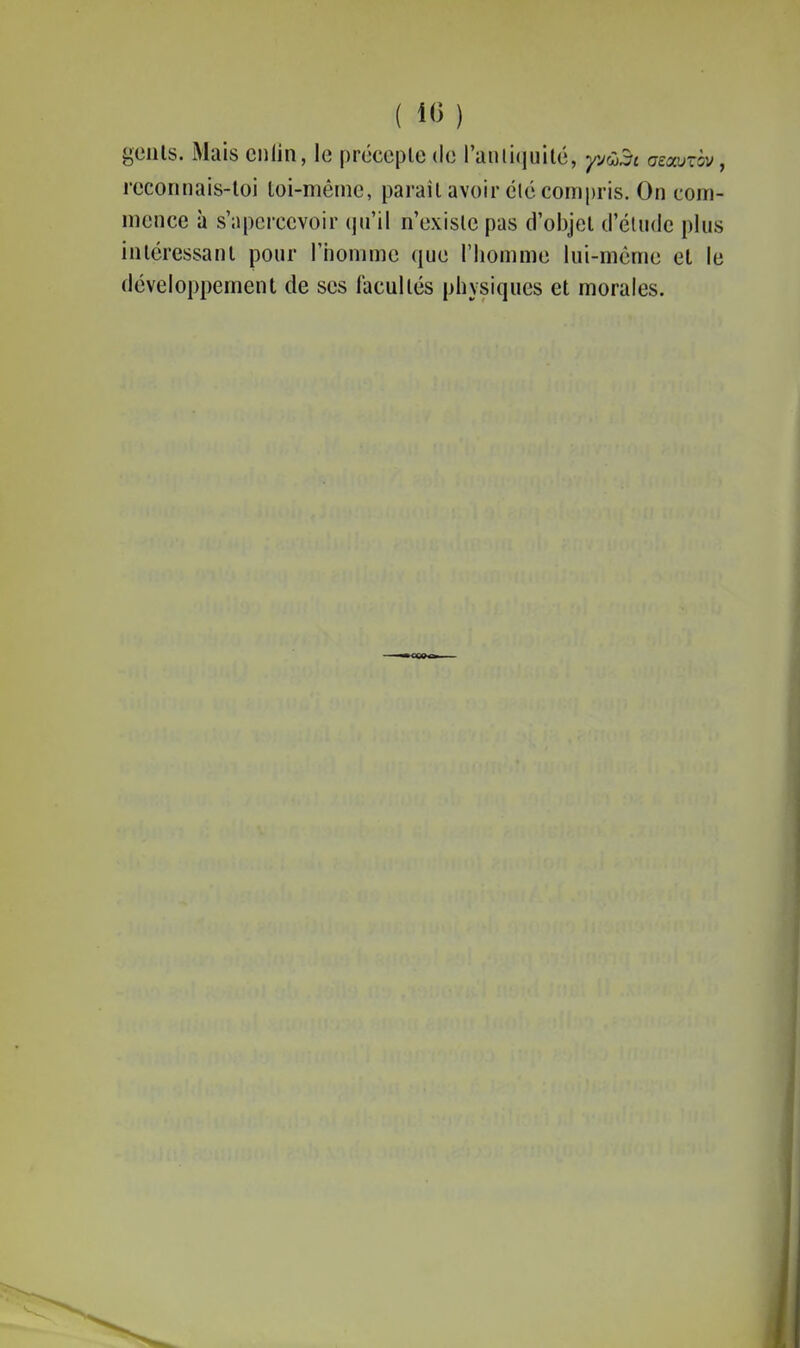 ( 10 ) geiils. iMais cnlin, le précopie do l'anliquité, yvC)^i azauxbv, reconnais-loi loi-même, paraîl avoir élé compris. On com- mence à s'apercevoir qu'il n'exisle pas d'oijjel d'éuule plus inléressanl pour riiommo que l'homme lui-même et le développement de ses facultés physiques et morales.