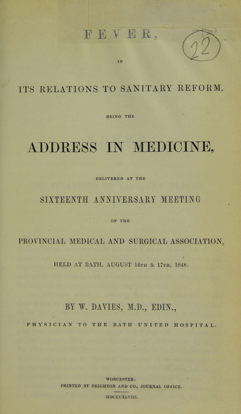 EE V E K, IN ITS RELATIONS TO SANITARY REFORM, BEING THE ADDRESS IN MEDICINE, DELIVERED AT THE SIXTEENTH ANNIVERSARY MEETING OF THE PROVINCIAL MEDICAL AND SURGICAL ASSOCIATION, HELD AT BATH, AUGUST 16th & 17th, 1848. BY W. DAYIES, M.D., EDIN., PHYSICIAN TO THE BATH UNITED HOSPITAL. WORCESTER: PRINTED BY DEIGUTON AND CO., JOURNAL OFf lCB. MDCCCXLVIII.