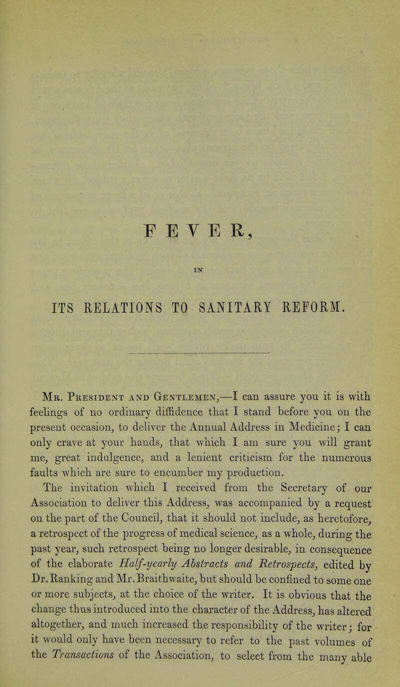 FEVER, IN ITS RELATIONS TO SANITARY REFORM. Mr. President and Gentlemen,—I can assure you it is with feelings of no ordinary diffidence that I stand before you on the present occasion, to deUver the Annual Address in Medicine; I can only crave at your hands, that which I am sure you will grant me, great indulgence, and a lenient criticism for the numerous faults which are sure to encumber my production. The invitation which I received from the Secretary of our Association to deliver this Address, was accompanied by a request on the part of the Council, that it should not include, as heretofore, a retrospect of the progress of medical science, as a whole, during the past year, such retrospect being no longer desirable, in consequence of the elaborate Half-yearly Abstracts and Retrospects, edited by Dr. Ranking and Mr.Braithwaite, but should be confined to some one or more subjects, at the choice of the writer. It is obvious that the change thus introduced into the character of the Address, has altered altogether, and much increased the responsibility of the writer; for it would only have been necessaiy to refer to the past volumes of the Transactions of the Association, to select from the many able