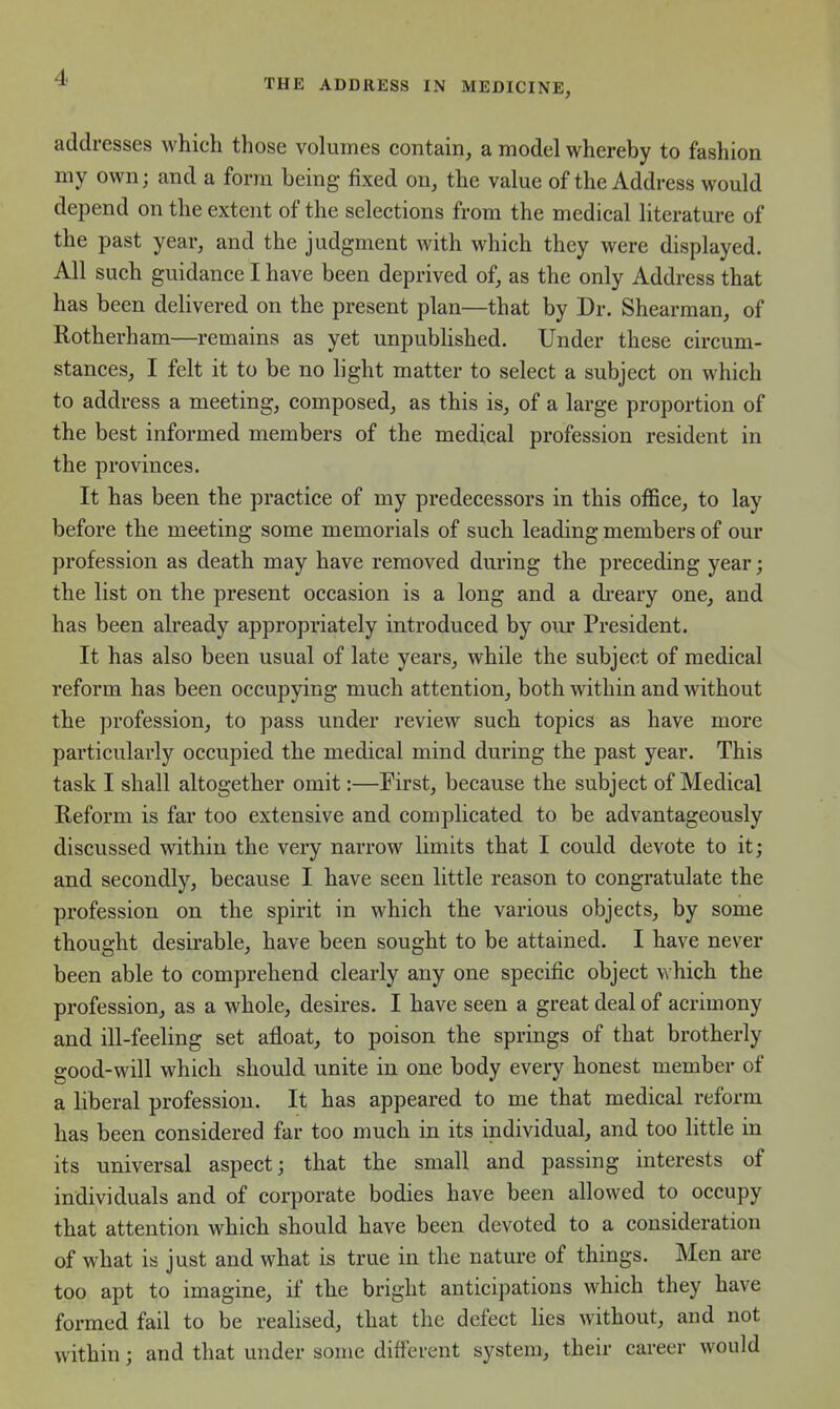 THE ADDRESS IN MEDICINE, addresses which those volumes contain, a model whereby to fashion my own; and a form being fixed on, the value of the Address would depend on the extent of the selections from the medical literature of the past year, and the judgment with which they were displayed. All such guidance I have been deprived of, as the only Address that has been deKvered on the present plan—that by Dr. Shearman, of Rotherham—remains as yet unpublished. Under these circum- stances, I felt it to be no light matter to select a subject on which to address a meeting, composed, as this is, of a large proportion of the best informed members of the medical profession resident in the provinces. It has been the practice of my predecessors in this office, to lay before the meeting some memorials of such leading members of our profession as death may have removed during the preceding year; the list on the present occasion is a long and a di-eary one, and has been already appropriately introduced by our President. It has also been usual of late years, while the subject of medical reform has been occupying much attention, both within and without the profession, to pass under review such topics as have more particularly occupied the medical mind during the past year. This task I shall altogether omit:—First, because the subject of Medical Reform is far too extensive and complicated to be advantageously discussed within the very narrow limits that I could devote to it; and secondly, because I have seen little reason to congratulate the profession on the spirit in which the various objects, by some thought desirable, have been sought to be attained. I have never been able to comprehend clearly any one specific object which the profession, as a whole, desires. I have seen a great deal of acrimony and ill-feeling set afloat, to poison the springs of that brotherly good-will which should unite in one body every honest member of a liberal profession. It has appeared to me that medical reform has been considered far too much in its individual, and too little in its universal aspect; that the small and passing interests of individuals and of corporate bodies have been allowed to occupy that attention which should have been devoted to a consideration of what is just and what is true in the nature of things. Men are too apt to imagine, if the bright anticipations which they have formed fail to be realised, that the defect lies without, and not within; and that under some different system, their career would