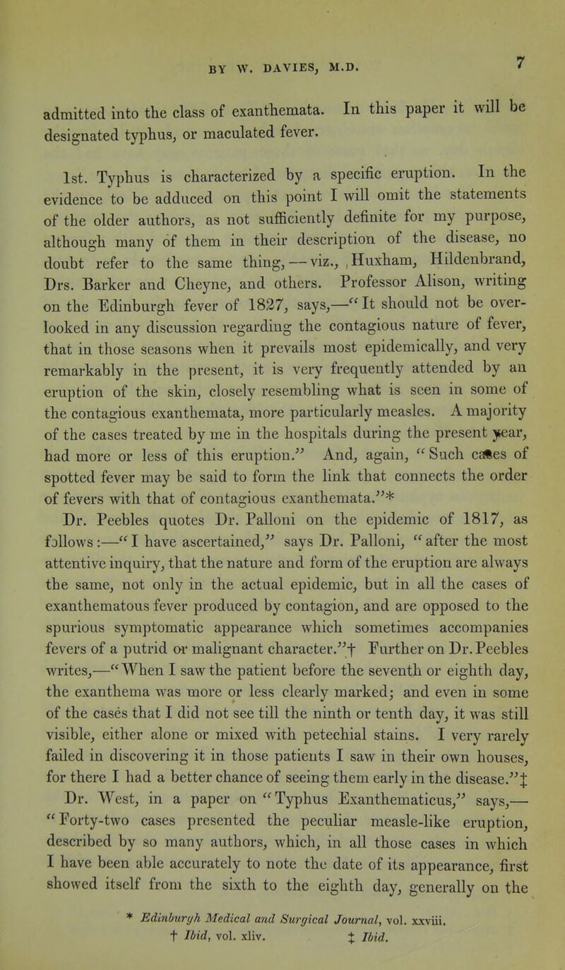 admitted into the class of exanthemata. In this paper it will be designated typhus, or maculated fever. 1st. Typhus is characterized by a specific eruption. In the evidence to be adduced on this point I will omit the statements of the older authors, as not sufficiently definite for my purpose, although many of them in their description of the disease, no doubt refer to the same thing, —viz., ,Huxham, Hildenbrand, Drs. Barker and Cheyne, and others. Professor Alison, writing on the Edinburgh fever of 1827, says,—It should not be over- looked in any discussion regarding the contagious nature of fever, that in those seasons when it prevails most epidemically, and very remarkably in the present, it is very frequently attended by an eruption of the skin, closely resembling what is seen in some of the contagious exanthemata, more particularly measles. A majority of the cases treated by me in the hospitals during the present year, had more or less of this eruption. And, again,  Such cEftes of spotted fever may be said to form the link that connects the order of fevers with that of contagious exanthemata.* Dr. Peebles quotes Dr. Palloni on the epidemic of 1817, as follows:— I have ascertained, says Dr. Palloni,  after the most attentive inquiry, that the nature and form of the eruption are always the same, not only in the actual epidemic, but in all the cases of exanthematous fever produced by contagion, and are opposed to the spurious symptomatic appearance which sometimes accompanies fevers of a putrid oi' malignant character.t Further on Dr. Peebles writes,—When I saw the patient before the seventh or eighth day, the exanthema w^as more or less clearly marked; and even in some of the cases that I did not see till the ninth or tenth day, it was still visible, either alone or mixed with petechial stains. I very rarely failed in discovering it in those patients I saw in their own houses, for there I had a better chance of seeing them early in the disease. J Dr. West, in a paper on Typhus Exanthematicus, says,— Forty-two cases presented the peculiar measle-like eruption, described by so many authors, which, in all those cases in which I have been able accurately to note the date of its appearance, first showed itself from the sixth to the eighth day, generally on the * Edlnburyh Medical and Surgical Journal, vol. xxviii. t Ibid, vol. xliv. + Ibid.