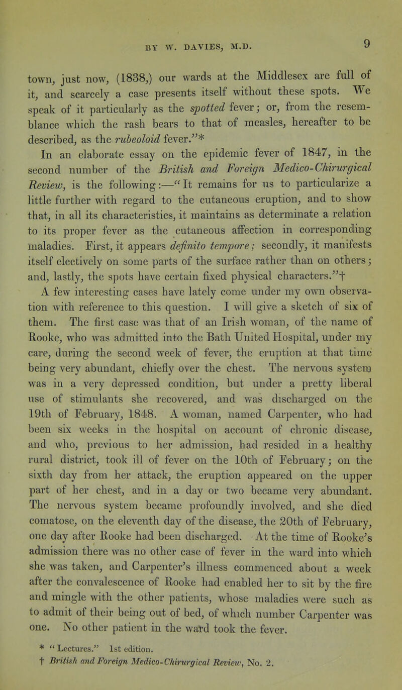 town, just now, (1838,) our wards at the Middlesex are full of it, and scarcely a case presents itself without these spots. We speak of it particularly as the spotted fever; or, from the resem- blance which the rash bears to that of measles, hereafter to be described, as the rubeoloid fever In an elaborate essay on the epidemic fever of 1847, in the second number of the British and Foreign Medico-Chirurgical Review, is the following:—It remains for us to particularize a little further with regard to the cutaneous eruption, and to show that, in all its characteristics, it maintains as determinate a relation to its proper fever as the cutaneous affection in corresponding maladies. First, it appears definito tempore; secondly, it manifests itself electively on some parts of the surface rather than on others; and, lastly, the spots have certain fixed physical characters/^t A few interesting cases have lately come under my own observa- tion with reference to this question. I will give a sketch of six of them. The first case was that of an Irish woman, of the name of Rooke, who was admitted into the Bath United Hospital, under my care, during the second week of fever, the eruption at that time being very abundant, chiefly over the chest. The nervous system was in a very depressed condition, but under a pretty liberal use of stimulants she recovered, and was discharged on the 19th of February, 1848. A woman, named Carpenter, who had been six weeks in the hospital on account of chronic disease, and who, previous to her admission, had resided in a healthy rural district, took ill of fever on the 10th of February; on the sixth day from her attack, the eruption appeared on the upper part of her chest, and in a day or two became very abundant. The nervous system became profoundly involved, and she died comatose, on the eleventh day of the disease, the 20th of February, one day after llooke had been discharged. At the time of Hookers admission there was no other case of fever in the ward into which she Avas taken, and Carpenter's illness commenced about a week after the convalescence of llooke had enabled her to sit by the fire and mingle with the other patients, whose maladies were such as to admit of their being out of bed, of which number Carpenter was one. No other patient in the wafd took the fever. *  Lectures. 1st edition. t Britinh and Foreign Medico-Chirurgical Revieic, No. 2,