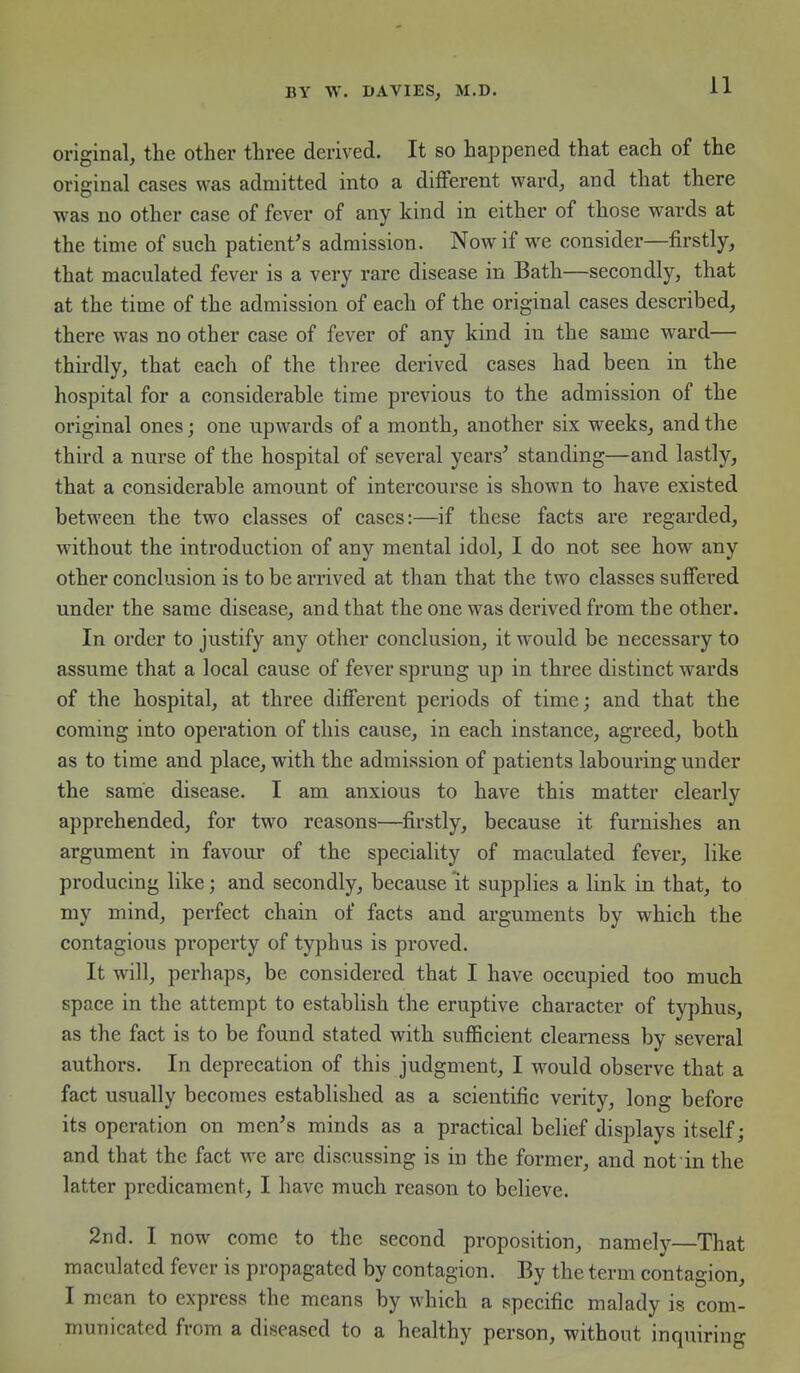 original, the other three derived. It so happened that each of the original cases was admitted into a different ward, and that there was no other case of fever of any kind in either of those wards at the time of such patient's admission. Now if we consider—firstly, that maculated fever is a very rare disease in Bath—secondly, that at the time of the admission of each of the original cases described, there was no other case of fever of any kind in the same ward— thirdly, that each of the three derived cases had been in the hospital for a considerable time previous to the admission of the original ones; one upwards of a month, another six weeks, and the third a nurse of the hospital of several years' standing—and lastly, that a considerable amount of intercourse is shown to have existed between the two classes of cases:—if these facts are regarded, without the introduction of any mental idol, I do not see how any other conclusion is to be arrived at than that the two classes suffered under the same disease, and that the one was derived from the other. In order to justify any other conclusion, it would be necessary to assume that a local cause of fever sprung up in three distinct wards of the hospital, at three different periods of time; and that the coming into operation of this cause, in each instance, agreed, both as to time and place, with the admission of patients labouring under the same disease. I am anxious to have this matter clearly apprehended, for two reasons—firstly, because it furnishes an argument in favour of the speciality of maculated fever, like producing like; and secondly, because 'it supplies a link in that, to my mind, perfect chain of facts and arguments by which the contagious property of typhus is proved. It will, perhaps, be considered that I have occupied too much space in the attempt to establish the eruptive character of typhus, as the fact is to be found stated with sufficient clearness by several authors. In deprecation of this judgment, I would observe that a fact usually becomes established as a scientific verity, long before its operation on men's minds as a practical belief displays itself; and that the fact we are discussing is in the former, and not in the latter predicament, I have much reason to believe. 2nd. I now come to the second proposition, namely—That maculated fever is propagated by contagion. By the term contagion, I mean to express the means by which a specific malady is com- municated from a diseased to a healthy person, without inquiring