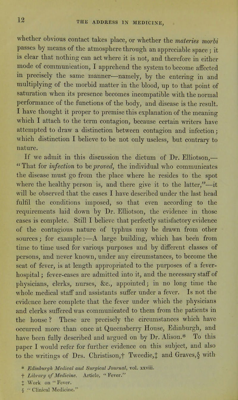 whether obvious contact takes place, or whether the maieries morhi passes by means of the atmosphere through an appreciable space ; it is clear that nothing can act where it is not, and therefore in either mode of communication, I apprehend the system to become affected in precisely the same manner—namely, by the entering in and multiplying of the morbid matter in the blood, up to that point of saturation when its presence becomes incompatible with the normal performance of the functions of the body, and disease is the result. I have thought it proper to premise this explanation of the meaning which I attach to the term contagion, because certain writers have attempted to draw a distinction between contagion and infection; which distinction I believe to be not only useless, but contrary to nature. If we admit in this discussion the dictum of Dr. Elliotson,— That for infection to he,proved, the individual who communicates the disease must go from the place where he resides to the spot where the healthy person is, and there give it to the latter,—it will be observed that the cases I have described under the last head fulfil the conditions imposed, so that even according to the requirements laid down by Dr. Elliotson, the evidence in those cases is complete. Still I believe that perfectly satisfactory evidence of the contagious nature of typhus may be drawn from other sources; for example:—A large building, which has been from time to time used for various purposes and by different classes of persons, and never known, under any circumstances, to become the seat of fever, is at lengtli appropriated to the purposes of a fever- hospital; fever-cases are admitted into it, and the necessary staff of physicians, clerks, nurses, &c., appointed; in no long time the whole medical staff and assistants suffer under a fever. Is not the evidence here complete that the fever under which the physicians and clerks suffered was communicated to them from the patients in the house ? These are precisely the circumstances which have occurred more than once at Queensberry House, Edinburgh, and have been fully described and argued on by Dr. Alison.* To this paper I would refer for further evidence on this subject, and also to the writings of Drs. Christison,t Tweedie,t and Graves,§ with * Edinburgh Medical and Surgical Journal, vol. xxviii. f Library of Medicine. Article,  Fever. X Work on  Fever. § '• Clinical Medicine.