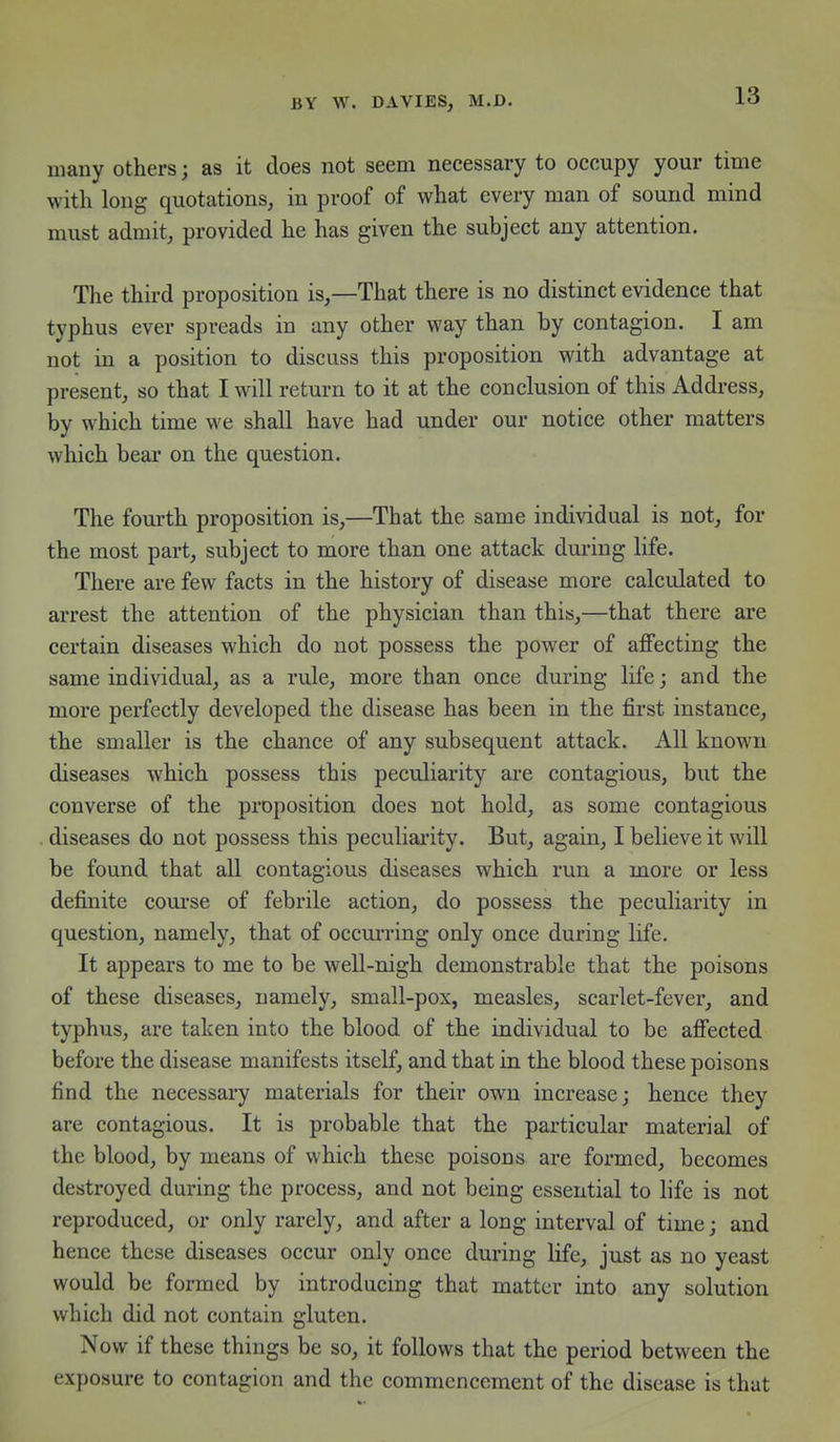 many others; as it does not seem necessary to occupy your time with long quotations, in proof of what every man of sound mind must admit, provided he has given the subject any attention. The third proposition is,—That there is no distinct evidence that typhus ever spreads in any other way than by contagion. I am not in a position to discuss this proposition with advantage at present, so that I will return to it at the conclusion of this Address, by which time we shall have had under our notice other matters which bear on the question. The fourth proposition is,—That the same individual is not, for the most part, subject to more than one attack dm-ing life. There are few facts in the history of disease more calculated to arrest the attention of the physician than this,—that there are certain diseases which do not possess the power of alSecting the same individual, as a rule, more than once during life; and the more perfectly developed the disease has been in the first instance, the smaller is the chance of any subsequent attack. All known diseases which possess this peculiarity are contagious, but the converse of the proposition does not hold, as some contagious diseases do not possess this peculiai'ity. But, again, I believe it will be found that all contagious diseases which run a more or less definite course of febrile action, do possess the peculiarity in question, namely, that of occm*ring only once during life. It appears to me to be well-nigh demonstrable that the poisons of these diseases, namely, small-pox, measles, scarlet-fever, and typhus, are taken into the blood of the individual to be afiected before the disease manifests itself, and that in the blood these poisons find the necessary materials for their own increase; hence they are contagious. It is probable that the particular material of the blood, by means of which these poisons are formed, becomes destroyed during the process, and not being essential to life is not reproduced, or only rarely, and after a long interval of time; and hence these diseases occur only once during life, just as no yeast would be formed by introducing that matter into any solution which did not contain gluten. Now if these things be so, it follows that the period between the exposure to contagion and the commencement of the disease is that