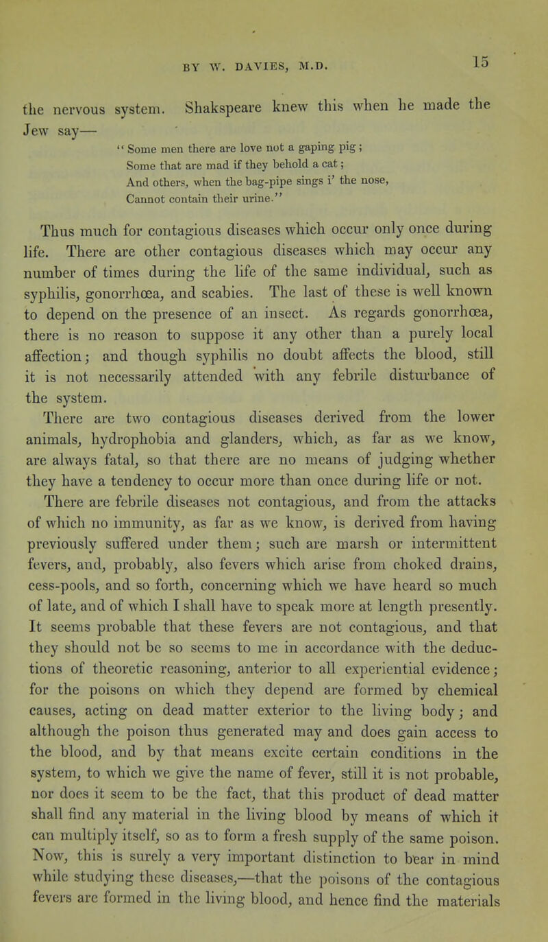 the nervous system. Shakspeare knew this when he made the Jew say—  Some men there are love not a gaping pig; Some that are mad if they behold a cat; And others, when the bag-pipe sings i' the nose, Cannot contain their urine. Thus much for contagious diseases which occur only once during life. There are other contagious diseases which may occur any number of times during the life of the same individual, such as syphiUs, gonorrhoea, and scabies. The last of these is well known to depend on the presence of an insect. As regards gonorrhoea, there is no reason to suppose it any other than a purely local affection; and though syphilis no doubt affects the blood, still it is not necessarily attended with any febrile disturbance of the system. There are two contagious diseases derived from the lower animals, hydrophobia and glanders, which, as far as we know, are always fatal, so that there are no means of judging whether they have a tendency to occur more than once during life or not. There are febrile diseases not contagious, and from the attacks of which no immunity, as far as we know, is derived from having previously suffered under them; such are marsh or intermittent fevers, and, probably, also fevers which arise from choked drains, cess-pools, and so forth, concerning which we have heard so much of late, and of which I shall have to speak more at length presently. It seems probable that these fevers are not contagiou.s, and that they should not be so seems to me in accordance with the deduc- tions of theoretic reasoning, anterior to all experiential evidence; for the poisons on which they depend are formed by chemical causes, acting on dead matter exterior to the living body; and although the poison thus generated may and does gain access to the blood, and by that means excite certain conditions in the system, to which we give the name of fever, still it is not probable, nor does it seem to be the fact, that this product of dead matter shall find any material in the living blood by means of which it can multiply itself, so as to form a fresh supply of the same poison. Now, this is surely a very important distinction to btear in mind while studying these diseases,—that the poisons of the contagious fevers are formed in the livmg blood, and hence find the materials