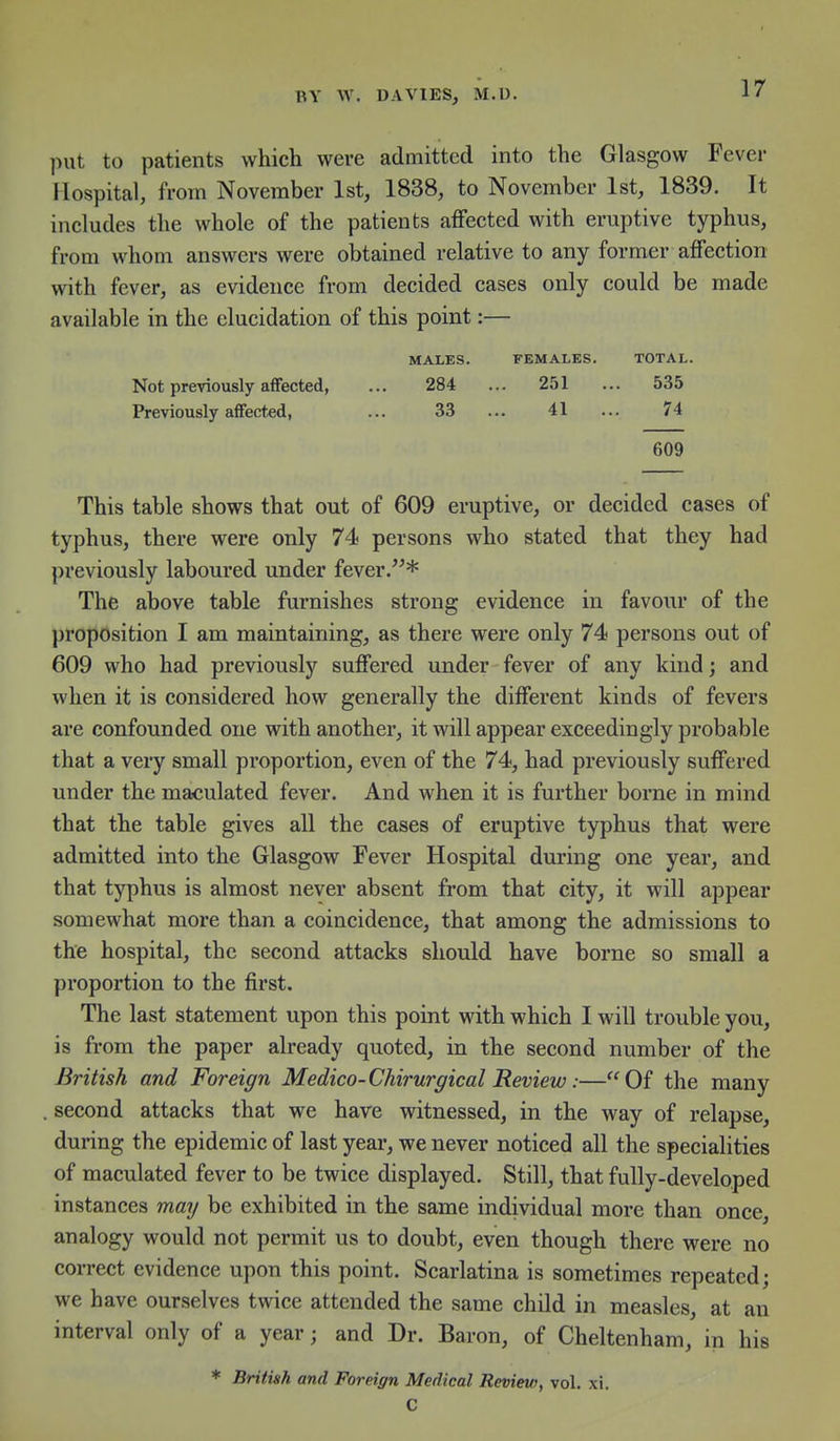 put to patients which were admitted into the Glasgow Fever Hospital, from November 1st, 1838, to November 1st, 1839. It includes the whole of the patients affected with eruptive typhus, from whom answers were obtained relative to any former affection with fever, as evidence from decided cases only could be made available in the elucidation of this point:— MALES. FEMALES. TOTAL. Not previously affected, ... 284 ... 251 ... 535 Previously affected, ... 33 ... 41 ... 74 609 This table shows that out of 609 eruptive, or decided cases of typhus, there were only 74 persons who stated that they had previously laboured under fever.* The above table furnishes strong evidence in favour of the proposition I am maintaining, as there were only 74 persons out of 609 who had previously suffered under fever of any kind; and when it is considered how generally the different kinds of fevers are confounded one with another, it will appear exceedingly probable that a very small proportion, even of the 74, had previously suffered under the maculated fever. And when it is further borne in mind that the table gives all the cases of eruptive typhus that were admitted into the Glasgow Fever Hospital during one year, and that typhus is almost never absent from that city, it will appear somewhat more than a coincidence, that among the admissions to the hospital, the second attacks should have borne so small a proportion to the first. The last statement upon this point with which 1 will trouble you, is from the paper already quoted, in the second number of the British and Foreign Medico-Chirurgical Review:—Of the many second attacks that we have witnessed, in the way of relapse, during the epidemic of last year, we never noticed all the specialities of maculated fever to be twice displayed. Still, that fully-developed instances may be exhibited in the same individual more than once, analogy would not permit us to doubt, even though there were no correct evidence upon this point. Scarlatina is sometimes repeated; we have ourselves twice attended the same child in measles, at an interval only of a year; and Dr. Baron, of Cheltenham, in his * British and Foreign Medical Revieu), vol. xi. C