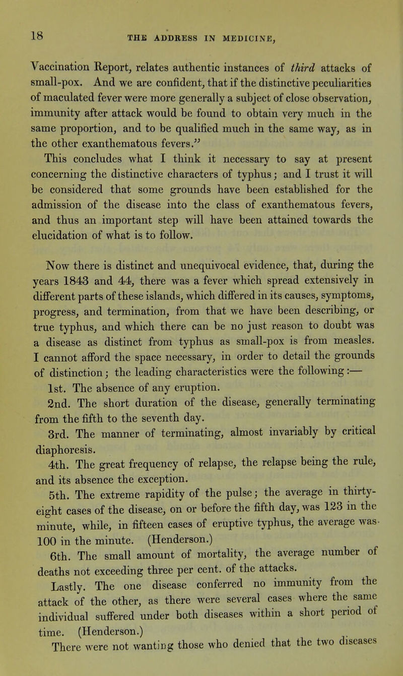 Vaccination Report, relates authentic instances of third attacks of small-pox. And we are confident, that if the distinctive pecuUarities of maculated fever were more generally a subject of close observation, immunity after attack would be found to obtain very much in the same proportion, and to be qualified much in the same way, as in the other exanthematous fevers. This concludes what I think it necessary to say at present concerning the distinctive characters of typhus; and I trust it will be considered that some grounds have been established for the admission of the disease into the class of exanthematous fevers, and thus an important step will have been attained towards the elucidation of what is to follow. Now there is distinct and unequivocal evidence, that, during the years 1843 and 44, there was a fever which spread extensively in different parts of these islands, which difiered in its causes, symptoms, progress, and termination, from that we have been describing, or true typhus, and which there can be no just reason to doubt was a disease as distinct from typhus as small-pox is from measles. I cannot afford the space necessary, in order to detail the grounds of distinction; the leading characteristics were the following:— 1st. The absence of any eruption. 2nd. The short duration of the disease, generally terminating from the fifth to the seventh day. 3rd. The manner of terminating, almost invariably by critical diaphoresis. 4th. The great frequency of relapse, the relapse being the rule, and its absence the exception. 5th. The extreme rapidity of the pulse; the average in thirty- eight cases of the disease, on or before the fifth day, was 123 in the minute, while, in fifteen cases of eruptive typhus, the average was- 100 in the minute. (Henderson.) 6th. The small amount of mortality, the average number of deaths not exceeding three per cent, of the attacks. Lastly. The one disease conferred no immunity from the attack of the other, as there were several cases where the same individual suffered under both diseases within a short period of time. (Henderson.) There were not wanting those who denied that the two diseases